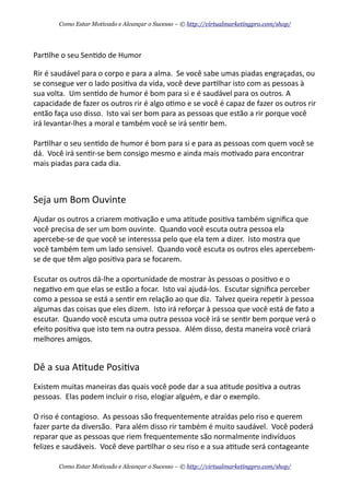 Par+lhe	
  o	
  seu	
  Sen+do	
  de	
  Humor
Rir	
  é	
  saudável	
  para	
  o	
  corpo	
  e	
  para	
  a	
  alma.	
  	
  Se	
  você	
  sabe	
  umas	
  piadas	
  engraçadas,	
  ou	
  
se	
  consegue	
  ver	
  o	
  lado	
  posi+va	
  da	
  vida,	
  você	
  deve	
  par+lhar	
  isto	
  com	
  as	
  pessoas	
  à	
  
sua	
  volta.	
  	
  Um	
  sen+do	
  de	
  humor	
  é	
  bom	
  para	
  si	
  e	
  é	
  saudável	
  para	
  os	
  outros.	
  A	
  
capacidade	
  de	
  fazer	
  os	
  outros	
  rir	
  é	
  algo	
  o+mo	
  e	
  se	
  você	
  é	
  capaz	
  de	
  fazer	
  os	
  outros	
  rir	
  
então	
  faça	
  uso	
  disso.	
  	
  Isto	
  vai	
  ser	
  bom	
  para	
  as	
  pessoas	
  que	
  estão	
  a	
  rir	
  porque	
  você	
  
irá	
  levantar-­‐lhes	
  a	
  moral	
  e	
  também	
  você	
  se	
  irá	
  sen+r	
  bem.	
  	
  
Par+lhar	
  o	
  seu	
  sen+do	
  de	
  humor	
  é	
  bom	
  para	
  si	
  e	
  para	
  as	
  pessoas	
  com	
  quem	
  você	
  se	
  
dá.	
  	
  Você	
  irá	
  sen+r-­‐se	
  bem	
  consigo	
  mesmo	
  e	
  ainda	
  mais	
  mo+vado	
  para	
  encontrar	
  
mais	
  piadas	
  para	
  cada	
  dia.
Seja	
  um	
  Bom	
  Ouvinte
Ajudar	
  os	
  outros	
  a	
  criarem	
  mo+vação	
  e	
  uma	
  a+tude	
  posi+va	
  também	
  signiﬁca	
  que	
  
você	
  precisa	
  de	
  ser	
  um	
  bom	
  ouvinte.	
  	
  Quando	
  você	
  escuta	
  outra	
  pessoa	
  ela	
  
apercebe-­‐se	
  de	
  que	
  você	
  se	
  interesssa	
  pelo	
  que	
  ela	
  tem	
  a	
  dizer.	
  	
  Isto	
  mostra	
  que	
  
você	
  também	
  tem	
  um	
  lado	
  sensivel.	
  	
  Quando	
  você	
  escuta	
  os	
  outros	
  eles	
  apercebem-­‐
se	
  de	
  que	
  têm	
  algo	
  posi+va	
  para	
  se	
  focarem.
Escutar	
  os	
  outros	
  dá-­‐lhe	
  a	
  oportunidade	
  de	
  mostrar	
  às	
  pessoas	
  o	
  posi+vo	
  e	
  o	
  
nega+vo	
  em	
  que	
  elas	
  se	
  estão	
  a	
  focar.	
  	
  Isto	
  vai	
  ajudá-­‐los.	
  	
  Escutar	
  signiﬁca	
  perceber	
  
como	
  a	
  pessoa	
  se	
  está	
  a	
  sen+r	
  em	
  relação	
  ao	
  que	
  diz.	
  	
  Talvez	
  queira	
  repe+r	
  à	
  pessoa	
  
algumas	
  das	
  coisas	
  que	
  eles	
  dizem.	
  	
  Isto	
  irá	
  reforçar	
  à	
  pessoa	
  que	
  você	
  está	
  de	
  fato	
  a	
  
escutar.	
  	
  Quando	
  você	
  escuta	
  uma	
  outra	
  pessoa	
  você	
  irá	
  se	
  sen+r	
  bem	
  porque	
  verá	
  o	
  
efeito	
  posi+va	
  que	
  isto	
  tem	
  na	
  outra	
  pessoa.	
  	
  Além	
  disso,	
  desta	
  maneira	
  você	
  criará	
  
melhores	
  amigos.
Dê	
  a	
  sua	
  A+tude	
  Posi+va
Existem	
  muitas	
  maneiras	
  das	
  quais	
  você	
  pode	
  dar	
  a	
  sua	
  a+tude	
  posi+va	
  a	
  outras	
  
pessoas.	
  	
  Elas	
  podem	
  incluir	
  o	
  riso,	
  elogiar	
  alguém,	
  e	
  dar	
  o	
  exemplo.
O	
  riso	
  é	
  contagioso.	
  	
  As	
  pessoas	
  são	
  frequentemente	
  atraídas	
  pelo	
  riso	
  e	
  querem	
  
fazer	
  parte	
  da	
  diversão.	
  	
  Para	
  além	
  disso	
  rir	
  também	
  é	
  muito	
  saudável.	
  	
  Você	
  poderá	
  
reparar	
  que	
  as	
  pessoas	
  que	
  riem	
  frequentemente	
  são	
  normalmente	
  indivíduos	
  
felizes	
  e	
  saudáveis.	
  	
  Você	
  deve	
  par+lhar	
  o	
  seu	
  riso	
  e	
  a	
  sua	
  a+tude	
  será	
  contageante	
  
Como Estar Motivado e Alcançar o Sucesso – © http://virtualmarketingpro.com/shop/
Como Estar Motivado e Alcançar o Sucesso – © http://virtualmarketingpro.com/shop/
 