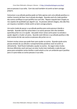 para	
  as	
  pessoas	
  à	
  sua	
  volta.	
  	
  Com	
  isto	
  você	
  também	
  irá	
  sen+r-­‐se	
  bem	
  consigo	
  
próprio.
Comunicar	
  a	
  sua	
  a+tude	
  posi+va	
  pode	
  ser	
  feito	
  apenas	
  com	
  uma	
  a+tude	
  posi+va	
  e	
  a	
  
melhor	
  maneira	
  de	
  fazer	
  isso	
  é	
  através	
  do	
  elogio.	
  	
  Quando	
  você	
  vê	
  o	
  lado	
  posi+vo	
  
dos	
  outros	
  cer+ﬁque-­‐se	
  que	
  par+lha	
  isso	
  com	
  eles.	
  	
  Repare	
  naquele	
  bom	
  chapéu	
  ou	
  
nos	
  sapatos	
  de	
  qualidade	
  que	
  alguém	
  usa.	
  	
  As	
  pessoas	
  adoram	
  elogios,	
  eles	
  dão-­‐lhes	
  
um	
  impulso	
  e	
  também	
  o	
  farão	
  sen+r-­‐se	
  bem	
  consigo	
  próprio.
Um	
  outro	
  modo	
  de	
  passar	
  a	
  sua	
  a+tude	
  posi+va	
  para	
  outra	
  pessoa	
  é	
  dando	
  o	
  
exemplo.	
  	
  Quando	
  você	
  faz	
  coisas	
  boas	
  e	
  as	
  outras	
  pessoas	
  vêm	
  eles	
  também	
  
quererão	
  juntar-­‐se	
  a	
  si	
  e	
  ajudar.	
  	
  Isto	
  pode	
  incluir	
  coisas	
  como	
  parar	
  na	
  estrada	
  e	
  
ajudar	
  alguém	
  a	
  mudar	
  um	
  pneu.	
  	
  Quando	
  você	
  oferece	
  a	
  sua	
  a+tude	
  posi+va	
  e	
  não	
  
está	
  receoso	
  de	
  dar	
  aos	
  outros	
  as	
  pessoas	
  vão	
  juntar-­‐se	
  a	
  si.
Existem	
  muitas	
  coisas	
  que	
  pode	
  fazer	
  para	
  ajudar	
  os	
  outros.	
  	
  Quando	
  ajuda	
  outra	
  
pessoa	
  através	
  da	
  sua	
  a+tude	
  e	
  comportamentos	
  posi+vos	
  você	
  irá	
  sen+r-­‐se	
  
o+mamente.	
  	
  Você	
  ﬁcará	
  mo+vado	
  a	
  ajudar	
  os	
  outros.	
  	
  Ao	
  seguir	
  estas	
  muitas	
  
técnicas	
  diferentes	
  você	
  verá	
  que	
  vai	
  estar	
  muito	
  mais	
  mo+vado	
  a	
  cada	
  dia	
  que	
  
passa	
  para	
  completar	
  certas	
  tarefas	
  e	
  você	
  estará	
  a	
  criar	
  um	
  ambiente	
  que	
  é	
  posi+vo	
  
para	
  si	
  e	
  para	
  todas	
  as	
  outras	
  pessoas	
  à	
  sua	
  volta.
Como Estar Motivado e Alcançar o Sucesso – © http://virtualmarketingpro.com/shop/
Como Estar Motivado e Alcançar o Sucesso – © http://virtualmarketingpro.com/shop/
 