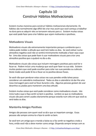 Capítulo	
  10
Construir	
  Hábitos	
  Mo+vacionais
Existem	
  muitas	
  maneiras	
  para	
  construir	
  hábitos	
  mo+vacionais	
  diariamente.	
  Os	
  
hábitos	
  são	
  normalmente	
  algo	
  diecil	
  de	
  criar	
  mas	
  assim	
  que	
  você	
  começa	
  a	
  trabalhar	
  
no	
  duro	
  para	
  os	
  adquirir	
  eles	
  se	
  tornaram	
  naturais	
  para	
  si.	
  	
  Existem	
  muitas	
  coisas	
  
que	
  você	
  pode	
  fazer	
  para	
  criar	
  hábitos	
  que	
  sejam	
  mo+vantes	
  e	
  posi+vos.
Mo+vadores	
  Visuais
Mo+vadores	
  visuais	
  são	
  extremamente	
  importantes	
  porque	
  o	
  ambiente	
  que	
  o	
  
rodeia	
  pode	
  moldar	
  a	
  a+tude	
  que	
  você	
  tem	
  todos	
  os	
  dias.	
  	
  Se	
  você	
  es+ver	
  numa	
  
atmosfera	
  nega+va	
  você	
  não	
  se	
  sen+rá	
  minimamente	
  mo+vado	
  a	
  fazer	
  seja	
  o	
  que	
  
for.	
  	
  Uma	
  das	
  coisas	
  que	
  pode	
  fazer	
  é	
  usar	
  mo+vadores	
  visuais	
  para	
  criar	
  uma	
  
atmosfera	
  posi+va	
  que	
  o	
  ajudará	
  no	
  dia-­‐a-­‐dia.
Mo+vadores	
  visuais	
  são	
  coisas	
  que	
  incluem	
  mensagens	
  posi+vas	
  para	
  você	
  ler	
  e	
  
focar-­‐se.	
  	
  Podem	
  incluir	
  uma	
  mudança	
  que	
  você	
  quer	
  fazer	
  na	
  sua	
  vida.	
  	
  Existem	
  
muitos	
  posters	
  que	
  você	
  pode	
  escolher	
  para	
  colar	
  nas	
  suas	
  paredes	
  ou	
  cubiculo.	
  	
  
Deste	
  modo	
  você	
  pode	
  lê-­‐los	
  e	
  focar-­‐se	
  no	
  posi+vo	
  dessas	
  frases.	
  
Se	
  você	
  não	
  quer	
  pendurar	
  estas	
  coisas	
  nas	
  suas	
  paredes	
  então	
  talvez	
  possa	
  
considerar	
  um	
  calendário	
  mo+vacional.	
  	
  Todos	
  os	
  dias	
  o	
  calendário	
  irá	
  dar-­‐lhe	
  uma	
  
nova	
  mensagem	
  para	
  você	
  se	
  focar	
  durante	
  o	
  dia.	
  	
  Algumas	
  pessoas	
  gostam	
  de	
  usar	
  
desenhos	
  ou	
  piadas	
  para	
  manterem	
  uma	
  boa	
  a+tude.
Existem	
  muitas	
  coisas	
  que	
  você	
  pode	
  considerar	
  como	
  mo+vadores	
  visuais.	
  	
  Isto	
  
inclui	
  tudo	
  o	
  que	
  o	
  faça	
  sen+r-­‐se	
  bem	
  e	
  posi+vo.	
  	
  Lembre-­‐se	
  que	
  os	
  mo+vadores	
  
visuais	
  são	
  para	
  serem	
  usados	
  diariamente	
  porque	
  estarão	
  num	
  si+o	
  em	
  que	
  você	
  os	
  
verá	
  todos	
  os	
  dias.	
  	
  
Mantenha	
  Amigos	
  Posi+vos
Amigos	
  são	
  pessoas	
  com	
  quem	
  você	
  se	
  dá	
  e	
  que	
  se	
  importam	
  consigo.	
  	
  Essas	
  
pessoas	
  vão	
  sempre	
  anima-­‐lo	
  e	
  faze-­‐lo	
  sen+r-­‐se	
  bem.	
  	
  
Se	
  você	
  tem	
  um	
  amigo	
  que	
  o	
  manda	
  a	
  baixo	
  ou	
  o	
  faz	
  sen+r-­‐se	
  nega+vo	
  a	
  toda	
  a	
  
hora,	
  então	
  você	
  não	
  o	
  deve	
  manter	
  como	
  amigo.	
  Dispenda	
  sempre	
  tempo	
  com	
  as	
  
Como Estar Motivado e Alcançar o Sucesso – © http://virtualmarketingpro.com/shop/
Como Estar Motivado e Alcançar o Sucesso – © http://virtualmarketingpro.com/shop/
 