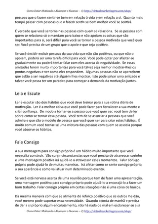 pessoas	
  que	
  o	
  fazem	
  sen+r-­‐se	
  bem	
  em	
  relação	
  à	
  vida	
  e	
  em	
  relação	
  a	
  si.	
  	
  Quanto	
  mais	
  
tempo	
  passar	
  com	
  pessoas	
  que	
  o	
  fazem	
  sen+r-­‐se	
  bem	
  melhor	
  você	
  se	
  sen+rá.
É	
  verdade	
  que	
  você	
  se	
  torna	
  nas	
  pessoas	
  com	
  quem	
  se	
  relaciona.	
  	
  Se	
  as	
  pessoas	
  com	
  
quem	
  se	
  relaciona	
  só	
  o	
  mandam	
  para	
  baixo	
  e	
  não	
  apoiam	
  as	
  coisas	
  que	
  são	
  
importantes	
  para	
  si,	
  será	
  diecil	
  para	
  você	
  se	
  tornar	
  a	
  pessoa	
  mo+vada	
  que	
  você	
  quer	
  
ser.	
  Você	
  precisa	
  de	
  um	
  grupo	
  que	
  o	
  apoie	
  e	
  que	
  seja	
  posi+vo.
Se	
  você	
  decidir	
  excluir	
  pessoas	
  da	
  sua	
  vida	
  que	
  não	
  são	
  posi+vas,	
  ou	
  que	
  não	
  o	
  
apoiam,	
  poderá	
  ser	
  uma	
  tarefa	
  diecil	
  para	
  você.	
  Você	
  pode	
  optar	
  por	
  afastar-­‐se	
  
gradualmente	
  ou	
  poderá	
  tentar	
  falar	
  com	
  eles	
  acerca	
  da	
  nega+vidade.	
  	
  Se	
  essas	
  
amizades	
  forem	
  muito	
  importantes	
  para	
  você	
  talvez	
  seja	
  melhor	
  mostrar-­‐lhes	
  os	
  
pontos	
  nega+vos	
  e	
  ver	
  como	
  eles	
  respondem.	
  	
  Algumas	
  pessoas	
  não	
  se	
  apercebem	
  
que	
  estão	
  a	
  ser	
  nega+vas	
  até	
  alguém	
  lhes	
  mostrar.	
  	
  Isto	
  pode	
  salvar	
  uma	
  amizade	
  e	
  
talvez	
  você	
  possa	
  ter	
  um	
  parceiro	
  para	
  começar	
  a	
  demanda	
  da	
  mo+vação	
  juntos.
Leia	
  e	
  Escute
Ler	
  e	
  escutar	
  são	
  dois	
  hábitos	
  que	
  você	
  deve	
  treinar	
  para	
  a	
  sua	
  ro+na	
  diária	
  de	
  
mo+vação.	
  	
  Ler	
  é	
  a	
  melhor	
  coisa	
  que	
  você	
  pode	
  fazer	
  para	
  fortalecer	
  a	
  sua	
  mente	
  e	
  
criar	
  conﬁança.	
  	
  De	
  modo	
  a	
  tornar-­‐se	
  a	
  pessoa	
  que	
  você	
  quer	
  ser,	
  você	
  tem	
  de	
  ler	
  
sobre	
  como	
  se	
  tornar	
  essa	
  pessoa.	
  	
  Você	
  tem	
  de	
  se	
  associar	
  a	
  pessoas	
  que	
  você	
  
admira	
  e	
  que	
  são	
  o	
  modelo	
  de	
  pessoa	
  que	
  você	
  quer	
  ser	
  para	
  criar	
  estes	
  hábitos.	
  	
  É	
  
muito	
  comum	
  você	
  tornar-­‐se	
  uma	
  mistura	
  das	
  pessoas	
  com	
  quem	
  se	
  associa	
  porque	
  
você	
  absorve	
  os	
  hábitos.
Fale	
  Consigo
A	
  sua	
  mensagem	
  para	
  consigo	
  próprio	
  é	
  um	
  hábito	
  muito	
  importante	
  que	
  você	
  
necessita	
  construir.	
  	
  Vão	
  surgir	
  circunstancias	
  que	
  você	
  precisa	
  de	
  atravessar	
  sozinho	
  
e	
  uma	
  mensagem	
  posi+va	
  irá	
  ajudá-­‐lo	
  a	
  atravessar	
  esses	
  momentos.	
  	
  Falar	
  consigo	
  
próprio	
  pode	
  ajudá-­‐lo	
  de	
  muitas	
  maneiras.	
  	
  Irá	
  afetar	
  como	
  se	
  sente	
  consigo	
  próprio,	
  
a	
  sua	
  aparência	
  e	
  como	
  vai	
  atuar	
  num	
  determinado	
  evento.	
  	
  
Se	
  você	
  está	
  nervosa	
  acerca	
  de	
  uma	
  reunião	
  porque	
  tem	
  de	
  fazer	
  uma	
  apresentação,	
  
uma	
  mensagem	
  posi+va	
  para	
  consigo	
  próprio	
  pode	
  ajudá-­‐lo	
  a	
  encorajá-­‐lo	
  a	
  fazer	
  um	
  
bom	
  trabalho.	
  Falar	
  consigo	
  próprio	
  em	
  certas	
  situações	
  não	
  é	
  uma	
  coisa	
  de	
  loucos.
Da	
  mesma	
  maneira	
  com	
  que	
  se	
  alimenta	
  do	
  reforço	
  posi+vo	
  que	
  os	
  outros	
  lhe	
  dão,	
  
você	
  mesmo	
  pode	
  suportar	
  essa	
  necessidade.	
  	
  Quando	
  acorda	
  de	
  manhã	
  e	
  precisa	
  
de	
  dar	
  a	
  si	
  próprio	
  algum	
  encorajamento,	
  não	
  há	
  nada	
  de	
  mal	
  em	
  esclarecer-­‐se	
  a	
  si	
  
Como Estar Motivado e Alcançar o Sucesso – © http://virtualmarketingpro.com/shop/
Como Estar Motivado e Alcançar o Sucesso – © http://virtualmarketingpro.com/shop/
 