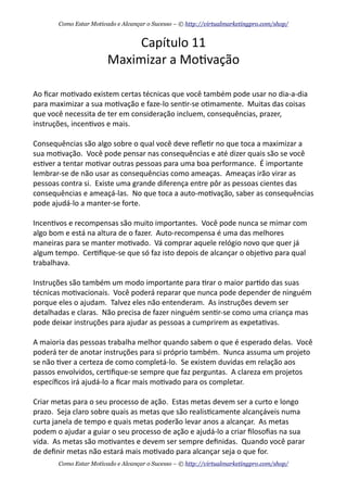 Capítulo	
  11
Maximizar	
  a	
  Mo+vação
Ao	
  ﬁcar	
  mo+vado	
  existem	
  certas	
  técnicas	
  que	
  você	
  também	
  pode	
  usar	
  no	
  dia-­‐a-­‐dia	
  
para	
  maximizar	
  a	
  sua	
  mo+vação	
  e	
  faze-­‐lo	
  sen+r-­‐se	
  o+mamente.	
  	
  Muitas	
  das	
  coisas	
  
que	
  você	
  necessita	
  de	
  ter	
  em	
  consideração	
  incluem,	
  consequências,	
  prazer,	
  
instruções,	
  incen+vos	
  e	
  mais.
Consequências	
  são	
  algo	
  sobre	
  o	
  qual	
  você	
  deve	
  reﬂe+r	
  no	
  que	
  toca	
  a	
  maximizar	
  a	
  
sua	
  mo+vação.	
  	
  Você	
  pode	
  pensar	
  nas	
  consequências	
  e	
  até	
  dizer	
  quais	
  são	
  se	
  você	
  
es+ver	
  a	
  tentar	
  mo+var	
  outras	
  pessoas	
  para	
  uma	
  boa	
  performance.	
  	
  É	
  importante	
  
lembrar-­‐se	
  de	
  não	
  usar	
  as	
  consequências	
  como	
  ameaças.	
  	
  Ameaças	
  irão	
  virar	
  as	
  
pessoas	
  contra	
  si.	
  	
  Existe	
  uma	
  grande	
  diferença	
  entre	
  pôr	
  as	
  pessoas	
  cientes	
  das	
  
consequências	
  e	
  ameaçá-­‐las.	
  	
  No	
  que	
  toca	
  a	
  auto-­‐mo+vação,	
  saber	
  as	
  consequências	
  
pode	
  ajudá-­‐lo	
  a	
  manter-­‐se	
  forte.
Incen+vos	
  e	
  recompensas	
  são	
  muito	
  importantes.	
  	
  Você	
  pode	
  nunca	
  se	
  mimar	
  com	
  
algo	
  bom	
  e	
  está	
  na	
  altura	
  de	
  o	
  fazer.	
  	
  Auto-­‐recompensa	
  é	
  uma	
  das	
  melhores	
  
maneiras	
  para	
  se	
  manter	
  mo+vado.	
  	
  Vá	
  comprar	
  aquele	
  relógio	
  novo	
  que	
  quer	
  já	
  
algum	
  tempo.	
  	
  Cer+ﬁque-­‐se	
  que	
  só	
  faz	
  isto	
  depois	
  de	
  alcançar	
  o	
  obje+vo	
  para	
  qual	
  
trabalhava.	
  	
  
Instruções	
  são	
  também	
  um	
  modo	
  importante	
  para	
  +rar	
  o	
  maior	
  par+do	
  das	
  suas	
  
técnicas	
  mo+vacionais.	
  	
  Você	
  poderá	
  reparar	
  que	
  nunca	
  pode	
  depender	
  de	
  ninguém	
  
porque	
  eles	
  o	
  ajudam.	
  	
  Talvez	
  eles	
  não	
  entenderam.	
  	
  As	
  instruções	
  devem	
  ser	
  
detalhadas	
  e	
  claras.	
  	
  Não	
  precisa	
  de	
  fazer	
  ninguém	
  sen+r-­‐se	
  como	
  uma	
  criança	
  mas	
  
pode	
  deixar	
  instruções	
  para	
  ajudar	
  as	
  pessoas	
  a	
  cumprirem	
  as	
  expeta+vas.	
  	
  
A	
  maioria	
  das	
  pessoas	
  trabalha	
  melhor	
  quando	
  sabem	
  o	
  que	
  é	
  esperado	
  delas.	
  	
  Você	
  
poderá	
  ter	
  de	
  anotar	
  instruções	
  para	
  si	
  próprio	
  também.	
  	
  Nunca	
  assuma	
  um	
  projeto	
  
se	
  não	
  +ver	
  a	
  certeza	
  de	
  como	
  completá-­‐lo.	
  	
  Se	
  existem	
  duvidas	
  em	
  relação	
  aos	
  
passos	
  envolvidos,	
  cer+ﬁque-­‐se	
  sempre	
  que	
  faz	
  perguntas.	
  	
  A	
  clareza	
  em	
  projetos	
  
especíﬁcos	
  irá	
  ajudá-­‐lo	
  a	
  ﬁcar	
  mais	
  mo+vado	
  para	
  os	
  completar.
Criar	
  metas	
  para	
  o	
  seu	
  processo	
  de	
  ação.	
  	
  Estas	
  metas	
  devem	
  ser	
  a	
  curto	
  e	
  longo	
  
prazo.	
  	
  Seja	
  claro	
  sobre	
  quais	
  as	
  metas	
  que	
  são	
  realis+camente	
  alcançáveis	
  numa	
  
curta	
  janela	
  de	
  tempo	
  e	
  quais	
  metas	
  poderão	
  levar	
  anos	
  a	
  alcançar.	
  	
  As	
  metas	
  
podem	
  o	
  ajudar	
  a	
  guiar	
  o	
  seu	
  processo	
  de	
  ação	
  e	
  ajudá-­‐lo	
  a	
  criar	
  ﬁlosoﬁas	
  na	
  sua	
  
vida.	
  	
  As	
  metas	
  são	
  mo+vantes	
  e	
  devem	
  ser	
  sempre	
  deﬁnidas.	
  	
  Quando	
  você	
  parar	
  
de	
  deﬁnir	
  metas	
  não	
  estará	
  mais	
  mo+vado	
  para	
  alcançar	
  seja	
  o	
  que	
  for.
Como Estar Motivado e Alcançar o Sucesso – © http://virtualmarketingpro.com/shop/
Como Estar Motivado e Alcançar o Sucesso – © http://virtualmarketingpro.com/shop/
 