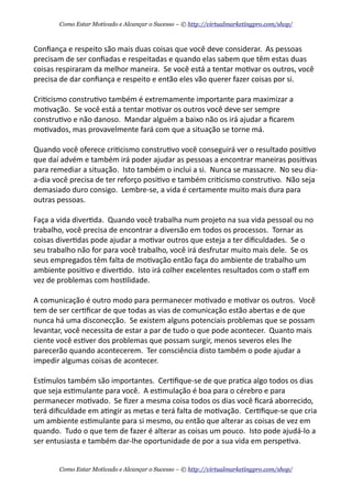 Conﬁança	
  e	
  respeito	
  são	
  mais	
  duas	
  coisas	
  que	
  você	
  deve	
  considerar.	
  	
  As	
  pessoas	
  
precisam	
  de	
  ser	
  conﬁadas	
  e	
  respeitadas	
  e	
  quando	
  elas	
  sabem	
  que	
  têm	
  estas	
  duas	
  
coisas	
  respiraram	
  da	
  melhor	
  maneira.	
  	
  Se	
  você	
  está	
  a	
  tentar	
  mo+var	
  os	
  outros,	
  você	
  
precisa	
  de	
  dar	
  conﬁança	
  e	
  respeito	
  e	
  então	
  eles	
  vão	
  querer	
  fazer	
  coisas	
  por	
  si.	
  	
  
Cri+cismo	
  constru+vo	
  também	
  é	
  extremamente	
  importante	
  para	
  maximizar	
  a	
  
mo+vação.	
  	
  Se	
  você	
  está	
  a	
  tentar	
  mo+var	
  os	
  outros	
  você	
  deve	
  ser	
  sempre	
  
constru+vo	
  e	
  não	
  danoso.	
  	
  Mandar	
  alguém	
  a	
  baixo	
  não	
  os	
  irá	
  ajudar	
  a	
  ﬁcarem	
  
mo+vados,	
  mas	
  provavelmente	
  fará	
  com	
  que	
  a	
  situação	
  se	
  torne	
  má.	
  	
  
Quando	
  você	
  oferece	
  cri+cismo	
  constru+vo	
  você	
  conseguirá	
  ver	
  o	
  resultado	
  posi+vo	
  
que	
  daí	
  advém	
  e	
  também	
  irá	
  poder	
  ajudar	
  as	
  pessoas	
  a	
  encontrar	
  maneiras	
  posi+vas	
  
para	
  remediar	
  a	
  situação.	
  	
  Isto	
  também	
  o	
  inclui	
  a	
  si.	
  	
  Nunca	
  se	
  massacre.	
  	
  No	
  seu	
  dia-­‐
a-­‐dia	
  você	
  precisa	
  de	
  ter	
  reforço	
  posi+vo	
  e	
  também	
  cri+cismo	
  constru+vo.	
  	
  Não	
  seja	
  
demasiado	
  duro	
  consigo.	
  	
  Lembre-­‐se,	
  a	
  vida	
  é	
  certamente	
  muito	
  mais	
  dura	
  para	
  
outras	
  pessoas.
Faça	
  a	
  vida	
  diver+da.	
  	
  Quando	
  você	
  trabalha	
  num	
  projeto	
  na	
  sua	
  vida	
  pessoal	
  ou	
  no	
  
trabalho,	
  você	
  precisa	
  de	
  encontrar	
  a	
  diversão	
  em	
  todos	
  os	
  processos.	
  	
  Tornar	
  as	
  
coisas	
  diver+das	
  pode	
  ajudar	
  a	
  mo+var	
  outros	
  que	
  esteja	
  a	
  ter	
  diﬁculdades.	
  	
  Se	
  o	
  
seu	
  trabalho	
  não	
  for	
  para	
  você	
  trabalho,	
  você	
  irá	
  desfrutar	
  muito	
  mais	
  dele.	
  	
  Se	
  os	
  
seus	
  empregados	
  têm	
  falta	
  de	
  mo+vação	
  então	
  faça	
  do	
  ambiente	
  de	
  trabalho	
  um	
  
ambiente	
  posi+vo	
  e	
  diver+do.	
  	
  Isto	
  irá	
  colher	
  excelentes	
  resultados	
  com	
  o	
  staﬀ	
  em	
  
vez	
  de	
  problemas	
  com	
  hos+lidade.
A	
  comunicação	
  é	
  outro	
  modo	
  para	
  permanecer	
  mo+vado	
  e	
  mo+var	
  os	
  outros.	
  	
  Você	
  
tem	
  de	
  ser	
  cer+ﬁcar	
  de	
  que	
  todas	
  as	
  vias	
  de	
  comunicação	
  estão	
  abertas	
  e	
  de	
  que	
  
nunca	
  há	
  uma	
  disconecção.	
  	
  Se	
  existem	
  alguns	
  potenciais	
  problemas	
  que	
  se	
  possam	
  
levantar,	
  você	
  necessita	
  de	
  estar	
  a	
  par	
  de	
  tudo	
  o	
  que	
  pode	
  acontecer.	
  	
  Quanto	
  mais	
  
ciente	
  você	
  es+ver	
  dos	
  problemas	
  que	
  possam	
  surgir,	
  menos	
  severos	
  eles	
  lhe	
  
parecerão	
  quando	
  acontecerem.	
  	
  Ter	
  consciência	
  disto	
  também	
  o	
  pode	
  ajudar	
  a	
  
impedir	
  algumas	
  coisas	
  de	
  acontecer.
Eskmulos	
  também	
  são	
  importantes.	
  	
  Cer+ﬁque-­‐se	
  de	
  que	
  pra+ca	
  algo	
  todos	
  os	
  dias	
  
que	
  seja	
  es+mulante	
  para	
  você.	
  	
  A	
  es+mulação	
  é	
  boa	
  para	
  o	
  cérebro	
  e	
  para	
  
permanecer	
  mo+vado.	
  	
  Se	
  ﬁzer	
  a	
  mesma	
  coisa	
  todos	
  os	
  dias	
  você	
  ﬁcará	
  aborrecido,	
  
terá	
  diﬁculdade	
  em	
  a+ngir	
  as	
  metas	
  e	
  terá	
  falta	
  de	
  mo+vação.	
  	
  Cer+ﬁque-­‐se	
  que	
  cria	
  
um	
  ambiente	
  es+mulante	
  para	
  si	
  mesmo,	
  ou	
  então	
  que	
  alterar	
  as	
  coisas	
  de	
  vez	
  em	
  
quando.	
  	
  Tudo	
  o	
  que	
  tem	
  de	
  fazer	
  é	
  alterar	
  as	
  coisas	
  um	
  pouco.	
  	
  Isto	
  pode	
  ajudá-­‐lo	
  a	
  
ser	
  entusiasta	
  e	
  também	
  dar-­‐lhe	
  oportunidade	
  de	
  por	
  a	
  sua	
  vida	
  em	
  perspe+va.
Como Estar Motivado e Alcançar o Sucesso – © http://virtualmarketingpro.com/shop/
Como Estar Motivado e Alcançar o Sucesso – © http://virtualmarketingpro.com/shop/
 