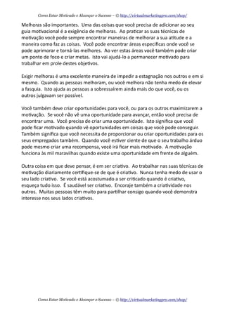 Melhoras	
  são	
  importantes.	
  	
  Uma	
  das	
  coisas	
  que	
  você	
  precisa	
  de	
  adicionar	
  ao	
  seu	
  
guia	
  mo+vacional	
  é	
  a	
  exigência	
  de	
  melhoras.	
  	
  Ao	
  pra+car	
  as	
  suas	
  técnicas	
  de	
  
mo+vação	
  você	
  pode	
  sempre	
  encontrar	
  maneiras	
  de	
  melhorar	
  a	
  sua	
  a+tude	
  e	
  a	
  
maneira	
  como	
  faz	
  as	
  coisas.	
  	
  Você	
  pode	
  encontrar	
  áreas	
  especiﬁcas	
  onde	
  você	
  se	
  
pode	
  aprimorar	
  e	
  torná-­‐las	
  melhores.	
  	
  Ao	
  ver	
  estas	
  áreas	
  você	
  também	
  pode	
  criar	
  
um	
  ponto	
  de	
  foco	
  e	
  criar	
  metas.	
  	
  Isto	
  vai	
  ajudá-­‐lo	
  a	
  permanecer	
  mo+vado	
  para	
  
trabalhar	
  em	
  prole	
  destes	
  obje+vos.	
  	
  
Exigir	
  melhoras	
  é	
  uma	
  excelente	
  maneira	
  de	
  impedir	
  a	
  estagnação	
  nos	
  outros	
  e	
  em	
  si	
  
mesmo.	
  	
  Quando	
  as	
  pessoas	
  melhoram,	
  ou	
  você	
  melhora	
  não	
  tenha	
  medo	
  de	
  elevar	
  
a	
  fasquia.	
  	
  Isto	
  ajuda	
  as	
  pessoas	
  a	
  sobressaírem	
  ainda	
  mais	
  do	
  que	
  você,	
  ou	
  os	
  
outros	
  julgavam	
  ser	
  possível.
Você	
  também	
  deve	
  criar	
  oportunidades	
  para	
  você,	
  ou	
  para	
  os	
  outros	
  maximizarem	
  a	
  
mo+vação.	
  	
  Se	
  você	
  não	
  vê	
  uma	
  oportunidade	
  para	
  avançar,	
  então	
  você	
  precisa	
  de	
  
encontrar	
  uma.	
  	
  Você	
  precisa	
  de	
  criar	
  uma	
  oportunidade.	
  	
  Isto	
  signiﬁca	
  que	
  você	
  
pode	
  ﬁcar	
  mo+vado	
  quando	
  vê	
  oportunidades	
  em	
  coisas	
  que	
  você	
  pode	
  conseguir.	
  	
  
Também	
  signiﬁca	
  que	
  você	
  necessita	
  de	
  proporcionar	
  ou	
  criar	
  oportunidades	
  para	
  os	
  
seus	
  empregados	
  também.	
  	
  Quando	
  você	
  es+ver	
  ciente	
  de	
  que	
  o	
  seu	
  trabalho	
  árduo	
  
pode	
  mesmo	
  criar	
  uma	
  recompensa,	
  você	
  irá	
  ﬁcar	
  mais	
  mo+vado.	
  	
  A	
  mo+vação	
  
funciona	
  às	
  mil	
  maravilhas	
  quando	
  existe	
  uma	
  oportunidade	
  em	
  frente	
  de	
  alguém.
Outra	
  coisa	
  em	
  que	
  deve	
  pensar,	
  é	
  em	
  ser	
  cria+vo.	
  	
  Ao	
  trabalhar	
  nas	
  suas	
  técnicas	
  de	
  
mo+vação	
  diariamente	
  cer+ﬁque-­‐se	
  de	
  que	
  é	
  cria+vo.	
  	
  Nunca	
  tenha	
  medo	
  de	
  usar	
  o	
  
seu	
  lado	
  cria+vo.	
  	
  Se	
  você	
  está	
  acostumado	
  a	
  ser	
  cri+cado	
  quando	
  é	
  cria+vo,	
  
esqueça	
  tudo	
  isso.	
  	
  É	
  saudável	
  ser	
  cria+vo.	
  	
  Encoraje	
  também	
  a	
  cria+vidade	
  nos	
  
outros.	
  	
  Muitas	
  pessoas	
  têm	
  muito	
  para	
  par+lhar	
  consigo	
  quando	
  você	
  demonstra	
  
interesse	
  nos	
  seus	
  lados	
  cria+vos.
Como Estar Motivado e Alcançar o Sucesso – © http://virtualmarketingpro.com/shop/
Como Estar Motivado e Alcançar o Sucesso – © http://virtualmarketingpro.com/shop/
 