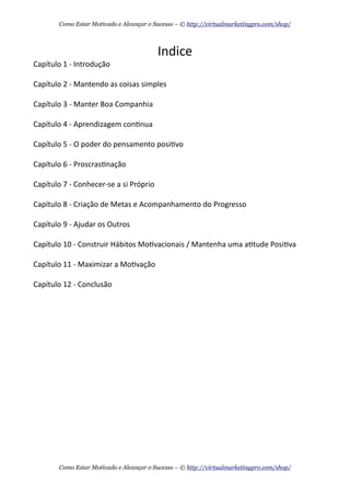 Indice	
  
Capítulo	
  1	
  -­‐	
  Introdução
Capítulo	
  2	
  -­‐	
  Mantendo	
  as	
  coisas	
  simples
Capítulo	
  3	
  -­‐	
  Manter	
  Boa	
  Companhia
Capítulo	
  4	
  -­‐	
  Aprendizagem	
  con+nua	
  
Capítulo	
  5	
  -­‐	
  O	
  poder	
  do	
  pensamento	
  posi+vo
Capítulo	
  6	
  -­‐	
  Proscras+nação
Capítulo	
  7	
  -­‐	
  Conhecer-­‐se	
  a	
  si	
  Próprio
Capítulo	
  8	
  -­‐	
  Criação	
  de	
  Metas	
  e	
  Acompanhamento	
  do	
  Progresso
Capítulo	
  9	
  -­‐	
  Ajudar	
  os	
  Outros
Capítulo	
  10	
  -­‐	
  Construir	
  Hábitos	
  Mo+vacionais	
  /	
  Mantenha	
  uma	
  a+tude	
  Posi+va
Capítulo	
  11	
  -­‐	
  Maximizar	
  a	
  Mo+vação
Capítulo	
  12	
  -­‐	
  Conclusão
Como Estar Motivado e Alcançar o Sucesso – © http://virtualmarketingpro.com/shop/
Como Estar Motivado e Alcançar o Sucesso – © http://virtualmarketingpro.com/shop/
 