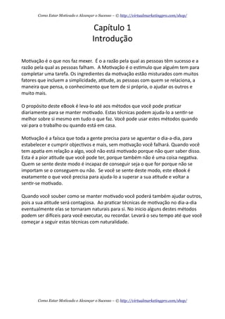 Capítulo	
  1
Introdução
Mo+vação	
  é	
  o	
  que	
  nos	
  faz	
  mexer.	
  	
  É	
  o	
  a	
  razão	
  pela	
  qual	
  as	
  pessoas	
  têm	
  sucesso	
  e	
  a	
  
razão	
  pela	
  qual	
  as	
  pessoas	
  falham.	
  	
  A	
  Mo+vação	
  é	
  o	
  es+mulo	
  que	
  alguém	
  tem	
  para	
  
completar	
  uma	
  tarefa.	
  Os	
  ingredientes	
  da	
  mo+vação	
  estão	
  misturados	
  com	
  muitos	
  
fatores	
  que	
  incluem	
  a	
  simplicidade,	
  a+tude,	
  as	
  pessoas	
  com	
  quem	
  se	
  relaciona,	
  a	
  
maneira	
  que	
  pensa,	
  o	
  conhecimento	
  que	
  tem	
  de	
  si	
  próprio,	
  o	
  ajudar	
  os	
  outros	
  e	
  
muito	
  mais.
O	
  propósito	
  deste	
  eBook	
  é	
  leva-­‐lo	
  até	
  aos	
  métodos	
  que	
  você	
  pode	
  pra+car	
  
diariamente	
  para	
  se	
  manter	
  mo+vado.	
  Estas	
  técnicas	
  podem	
  ajuda-­‐lo	
  a	
  sen+r-­‐se	
  
melhor	
  sobre	
  si	
  mesmo	
  em	
  tudo	
  o	
  que	
  faz.	
  Você	
  pode	
  usar	
  estes	
  métodos	
  quando	
  
vai	
  para	
  o	
  trabalho	
  ou	
  quando	
  está	
  em	
  casa.	
  	
  
Mo+vação	
  é	
  a	
  faísca	
  que	
  toda	
  a	
  gente	
  precisa	
  para	
  se	
  aguentar	
  o	
  dia-­‐a-­‐dia,	
  para	
  
estabelecer	
  e	
  cumprir	
  objec+vos	
  e	
  mais,	
  sem	
  mo+vação	
  você	
  falhará.	
  Quando	
  você	
  
tem	
  apa+a	
  em	
  relação	
  a	
  algo,	
  você	
  não	
  está	
  mo+vado	
  porque	
  não	
  quer	
  saber	
  disso.	
  
Esta	
  é	
  a	
  pior	
  a+tude	
  que	
  você	
  pode	
  ter,	
  porque	
  também	
  não	
  é	
  uma	
  coisa	
  nega+va.	
  
Quem	
  se	
  sente	
  deste	
  modo	
  é	
  incapaz	
  de	
  conseguir	
  seja	
  o	
  que	
  for	
  porque	
  não	
  se	
  
importam	
  se	
  o	
  conseguem	
  ou	
  não.	
  	
  Se	
  você	
  se	
  sente	
  deste	
  modo,	
  este	
  eBook	
  é	
  
exatamente	
  o	
  que	
  você	
  precisa	
  para	
  ajuda-­‐lo	
  a	
  superar	
  a	
  sua	
  a+tude	
  e	
  voltar	
  a	
  
sen+r-­‐se	
  mo+vado.
Quando	
  você	
  souber	
  como	
  se	
  manter	
  mo+vado	
  você	
  poderá	
  também	
  ajudar	
  outros,	
  
pois	
  a	
  sua	
  a+tude	
  será	
  contagiosa.	
  	
  Ao	
  pra+car	
  técnicas	
  de	
  mo+vação	
  no	
  dia-­‐a-­‐dia	
  
eventualmente	
  elas	
  se	
  tornaram	
  naturais	
  para	
  si.	
  No	
  inicio	
  alguns	
  destes	
  métodos	
  
podem	
  ser	
  dieceis	
  para	
  você	
  executar,	
  ou	
  recordar.	
  Levará	
  o	
  seu	
  tempo	
  até	
  que	
  você	
  
começar	
  a	
  seguir	
  estas	
  técnicas	
  com	
  naturalidade.
Como Estar Motivado e Alcançar o Sucesso – © http://virtualmarketingpro.com/shop/
Como Estar Motivado e Alcançar o Sucesso – © http://virtualmarketingpro.com/shop/
 