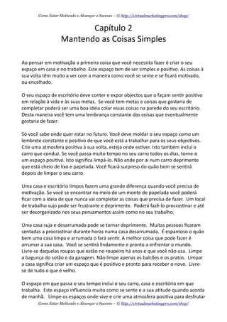 Capítulo	
  2
Mantendo	
  as	
  Coisas	
  Simples
Ao	
  pensar	
  em	
  mo+vação	
  a	
  primeira	
  coisa	
  que	
  você	
  necessita	
  fazer	
  é	
  criar	
  o	
  seu	
  
espaço	
  em	
  casa	
  e	
  no	
  trabalho.	
  Este	
  espaço	
  tem	
  de	
  ser	
  simples	
  e	
  posi+vo.	
  As	
  coisas	
  à	
  
sua	
  volta	
  têm	
  muito	
  a	
  ver	
  com	
  a	
  maneira	
  como	
  você	
  se	
  sente	
  e	
  se	
  ﬁcará	
  mo+vado,	
  
ou	
  encalhado.
O	
  seu	
  espaço	
  de	
  escritório	
  deve	
  conter	
  e	
  expor	
  objectos	
  que	
  o	
  façam	
  sen+r	
  posi+vo	
  
em	
  relação	
  à	
  vida	
  e	
  às	
  suas	
  metas.	
  	
  Se	
  você	
  tem	
  metas	
  e	
  coisas	
  que	
  gostaria	
  de	
  
completar	
  poderá	
  ser	
  uma	
  boa	
  ideia	
  colar	
  essas	
  coisas	
  na	
  parede	
  do	
  seu	
  escritório.	
  
Desta	
  maneira	
  você	
  tem	
  uma	
  lembrança	
  constante	
  das	
  coisas	
  que	
  eventualmente	
  
gostaria	
  de	
  fazer.
Só	
  você	
  sabe	
  onde	
  quer	
  estar	
  no	
  futuro.	
  Você	
  deve	
  moldar	
  o	
  seu	
  espaço	
  como	
  um	
  
lembrete	
  constante	
  e	
  posi+vo	
  de	
  que	
  você	
  está	
  a	
  trabalhar	
  para	
  os	
  seus	
  objec+vos.	
  
Crie	
  uma	
  atmosfera	
  posi+va	
  à	
  sua	
  volta,	
  esteja	
  onde	
  es+ver.	
  Isto	
  também	
  incluí	
  o	
  
carro	
  que	
  conduz.	
  Se	
  você	
  passa	
  muito	
  tempo	
  no	
  seu	
  carro	
  todos	
  os	
  dias,	
  torne-­‐o	
  
um	
  espaço	
  posi+vo.	
  Isto	
  signiﬁca	
  limpá-­‐lo.	
  Não	
  ande	
  por	
  ai	
  num	
  carro	
  deprimente	
  
que	
  está	
  cheio	
  de	
  lixo	
  e	
  papelada.	
  Você	
  ﬁcará	
  surpreso	
  do	
  quão	
  bem	
  se	
  sen+rá	
  
depois	
  de	
  limpar	
  o	
  seu	
  carro.
Uma	
  casa	
  e	
  escritório	
  limpos	
  fazem	
  uma	
  grande	
  diferença	
  quando	
  você	
  precisa	
  de	
  
mo+vação.	
  Se	
  você	
  se	
  encontrar	
  no	
  meio	
  de	
  um	
  monte	
  de	
  papelada	
  você	
  poderá	
  
ﬁcar	
  com	
  a	
  ideia	
  de	
  que	
  nunca	
  vai	
  completar	
  as	
  coisas	
  que	
  precisa	
  de	
  fazer.	
  	
  Um	
  local	
  
de	
  trabalho	
  sujo	
  pode	
  ser	
  frustrante	
  e	
  deprimente.	
  	
  Poderá	
  fazê-­‐lo	
  procras+nar	
  e	
  até	
  
ser	
  desorganizado	
  nos	
  seus	
  pensamentos	
  assim	
  como	
  no	
  seu	
  trabalho.
Uma	
  casa	
  suja	
  e	
  desarrumada	
  pode	
  se	
  tornar	
  deprimente.	
  	
  Muitas	
  pessoas	
  ﬁcaram	
  
sentadas	
  a	
  procras+nar	
  durante	
  horas	
  numa	
  casa	
  desarrumada.	
  	
  É	
  espantoso	
  o	
  quão	
  
bem	
  uma	
  casa	
  limpa	
  e	
  arrumada	
  o	
  fará	
  sen+r.	
  A	
  melhor	
  coisa	
  que	
  pode	
  fazer	
  é	
  
arrumar	
  a	
  sua	
  casa.	
  	
  Você	
  se	
  sen+rá	
  lindamente	
  e	
  pronto	
  a	
  enfrentar	
  o	
  mundo.	
  	
  
Livre-­‐se	
  daquelas	
  roupas	
  que	
  estão	
  no	
  roupeiro	
  há	
  anos	
  e	
  que	
  você	
  não	
  usa.	
  	
  Limpe	
  
a	
  bagunça	
  do	
  sotão	
  e	
  da	
  garagem.	
  Não	
  limpe	
  apenas	
  os	
  balcões	
  e	
  os	
  pratos.	
  	
  Limpar	
  
a	
  casa	
  signiﬁca	
  criar	
  um	
  espaço	
  que	
  é	
  posi+vo	
  e	
  pronto	
  para	
  receber	
  o	
  novo.	
  	
  Livre-­‐
se	
  de	
  tudo	
  o	
  que	
  é	
  velho.
O	
  espaço	
  em	
  que	
  passa	
  o	
  seu	
  tempo	
  inclui	
  o	
  seu	
  carro,	
  casa	
  e	
  escritório	
  em	
  que	
  
trabalha.	
  	
  Este	
  espaço	
  inﬂuencia	
  muito	
  como	
  se	
  sente	
  e	
  a	
  sua	
  a+tude	
  quando	
  acorda	
  
de	
  manhã.	
  	
  	
  Limpe	
  os	
  espaços	
  onde	
  vive	
  e	
  crie	
  uma	
  atmosfera	
  posi+va	
  para	
  desfrutar	
  
Como Estar Motivado e Alcançar o Sucesso – © http://virtualmarketingpro.com/shop/
Como Estar Motivado e Alcançar o Sucesso – © http://virtualmarketingpro.com/shop/
 