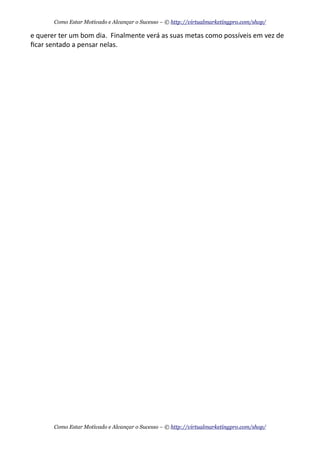 e	
  querer	
  ter	
  um	
  bom	
  dia.	
  	
  Finalmente	
  verá	
  as	
  suas	
  metas	
  como	
  possíveis	
  em	
  vez	
  de	
  
ﬁcar	
  sentado	
  a	
  pensar	
  nelas.
Como Estar Motivado e Alcançar o Sucesso – © http://virtualmarketingpro.com/shop/
Como Estar Motivado e Alcançar o Sucesso – © http://virtualmarketingpro.com/shop/
 