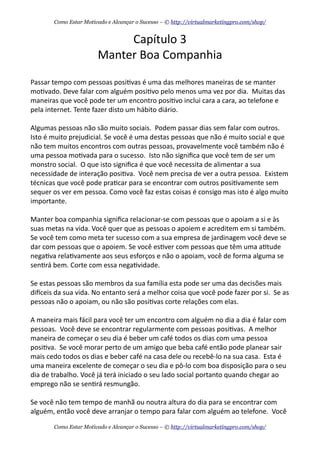 Capítulo	
  3
Manter	
  Boa	
  Companhia
Passar	
  tempo	
  com	
  pessoas	
  posi+vas	
  é	
  uma	
  das	
  melhores	
  maneiras	
  de	
  se	
  manter	
  
mo+vado.	
  Deve	
  falar	
  com	
  alguém	
  posi+vo	
  pelo	
  menos	
  uma	
  vez	
  por	
  dia.	
  	
  Muitas	
  das	
  
maneiras	
  que	
  você	
  pode	
  ter	
  um	
  encontro	
  posi+vo	
  inclui	
  cara	
  a	
  cara,	
  ao	
  telefone	
  e	
  
pela	
  internet.	
  Tente	
  fazer	
  disto	
  um	
  hábito	
  diário.
Algumas	
  pessoas	
  não	
  são	
  muito	
  sociais.	
  	
  Podem	
  passar	
  dias	
  sem	
  falar	
  com	
  outros.	
  	
  
Isto	
  é	
  muito	
  prejudicial.	
  Se	
  você	
  é	
  uma	
  destas	
  pessoas	
  que	
  não	
  é	
  muito	
  social	
  e	
  que	
  
não	
  tem	
  muitos	
  encontros	
  com	
  outras	
  pessoas,	
  provavelmente	
  você	
  também	
  não	
  é	
  
uma	
  pessoa	
  mo+vada	
  para	
  o	
  sucesso.	
  	
  Isto	
  não	
  signiﬁca	
  que	
  você	
  tem	
  de	
  ser	
  um	
  
monstro	
  social.	
  	
  O	
  que	
  isto	
  signiﬁca	
  é	
  que	
  você	
  necessita	
  de	
  alimentar	
  a	
  sua	
  
necessidade	
  de	
  interação	
  posi+va.	
  	
  Você	
  nem	
  precisa	
  de	
  ver	
  a	
  outra	
  pessoa.	
  	
  Existem	
  
técnicas	
  que	
  você	
  pode	
  pra+car	
  para	
  se	
  encontrar	
  com	
  outros	
  posi+vamente	
  sem	
  
sequer	
  os	
  ver	
  em	
  pessoa.	
  Como	
  você	
  faz	
  estas	
  coisas	
  é	
  consigo	
  mas	
  isto	
  é	
  algo	
  muito	
  
importante.
Manter	
  boa	
  companhia	
  signiﬁca	
  relacionar-­‐se	
  com	
  pessoas	
  que	
  o	
  apoiam	
  a	
  si	
  e	
  às	
  
suas	
  metas	
  na	
  vida.	
  Você	
  quer	
  que	
  as	
  pessoas	
  o	
  apoiem	
  e	
  acreditem	
  em	
  si	
  também.	
  
Se	
  você	
  tem	
  como	
  meta	
  ter	
  sucesso	
  com	
  a	
  sua	
  empresa	
  de	
  jardinagem	
  você	
  deve	
  se	
  
dar	
  com	
  pessoas	
  que	
  o	
  apoiem.	
  Se	
  você	
  es+ver	
  com	
  pessoas	
  que	
  têm	
  uma	
  a+tude	
  
nega+va	
  rela+vamente	
  aos	
  seus	
  esforços	
  e	
  não	
  o	
  apoiam,	
  você	
  de	
  forma	
  alguma	
  se	
  
sen+rá	
  bem.	
  Corte	
  com	
  essa	
  nega+vidade.	
  	
  
Se	
  estas	
  pessoas	
  são	
  membros	
  da	
  sua	
  família	
  esta	
  pode	
  ser	
  uma	
  das	
  decisões	
  mais	
  
dieceis	
  da	
  sua	
  vida.	
  No	
  entanto	
  será	
  a	
  melhor	
  coisa	
  que	
  você	
  pode	
  fazer	
  por	
  si.	
  	
  Se	
  as	
  
pessoas	
  não	
  o	
  apoiam,	
  ou	
  não	
  são	
  posi+vas	
  corte	
  relações	
  com	
  elas.
A	
  maneira	
  mais	
  fácil	
  para	
  você	
  ter	
  um	
  encontro	
  com	
  alguém	
  no	
  dia	
  a	
  dia	
  é	
  falar	
  com	
  
pessoas.	
  	
  Você	
  deve	
  se	
  encontrar	
  regularmente	
  com	
  pessoas	
  posi+vas.	
  	
  A	
  melhor	
  
maneira	
  de	
  começar	
  o	
  seu	
  dia	
  é	
  beber	
  um	
  café	
  todos	
  os	
  dias	
  com	
  uma	
  pessoa	
  
posi+va.	
  	
  Se	
  você	
  morar	
  perto	
  de	
  um	
  amigo	
  que	
  beba	
  café	
  então	
  pode	
  planear	
  sair	
  
mais	
  cedo	
  todos	
  os	
  dias	
  e	
  beber	
  café	
  na	
  casa	
  dele	
  ou	
  recebê-­‐lo	
  na	
  sua	
  casa.	
  	
  Esta	
  é	
  
uma	
  maneira	
  excelente	
  de	
  começar	
  o	
  seu	
  dia	
  e	
  pô-­‐lo	
  com	
  boa	
  disposição	
  para	
  o	
  seu	
  
dia	
  de	
  trabalho.	
  Você	
  já	
  terá	
  iniciado	
  o	
  seu	
  lado	
  social	
  portanto	
  quando	
  chegar	
  ao	
  
emprego	
  não	
  se	
  sen+rá	
  resmungão.
Se	
  você	
  não	
  tem	
  tempo	
  de	
  manhã	
  ou	
  noutra	
  altura	
  do	
  dia	
  para	
  se	
  encontrar	
  com	
  
alguém,	
  então	
  você	
  deve	
  arranjar	
  o	
  tempo	
  para	
  falar	
  com	
  alguém	
  ao	
  telefone.	
  	
  Você	
  
Como Estar Motivado e Alcançar o Sucesso – © http://virtualmarketingpro.com/shop/
Como Estar Motivado e Alcançar o Sucesso – © http://virtualmarketingpro.com/shop/
 