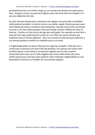 provavelmente	
  tem	
  um	
  melhor	
  amigo	
  ou	
  um	
  membro	
  da	
  família	
  com	
  quem	
  possa	
  
falar.	
  	
  Assegure-­‐se	
  que	
  essa	
  pessoa	
  é	
  alguém	
  que	
  o	
  faz	
  sen+r	
  bem	
  em	
  relação	
  a	
  si	
  e	
  
aos	
  seus	
  objec+vos	
  de	
  vida.	
  	
  
Se	
  você	
  não	
  +ver	
  tempo	
  para	
  e	
  encontrar	
  com	
  alguém	
  nem	
  para	
  falar	
  ao	
  telefone	
  
então	
  poderá	
  considerar	
  a	
  internet	
  como	
  a	
  sua	
  melhor	
  opção.	
  Muitas	
  pessoas	
  usam	
  
este	
  método	
  de	
  modo	
  a	
  manterem	
  boa	
  companhia.	
  Quando	
  entra	
  online	
  você	
  pode-­‐
se	
  juntar	
  a	
  um	
  chat	
  sobre	
  qualquer	
  tema	
  que	
  deseje.	
  Existem	
  milhões	
  de	
  chats	
  na	
  
internet.	
  	
  Escolha	
  um	
  chat	
  acerca	
  de	
  algo	
  que	
  você	
  goste.	
  Por	
  exemplo	
  se	
  você	
  tem	
  a	
  
meta	
  de	
  fazer	
  algo,	
  poderá	
  querer	
  juntar-­‐se	
  a	
  um	
  chat	
  com	
  outras	
  pessoas	
  que	
  
trabalham	
  para	
  o	
  mesmo	
  objec+vo.	
  	
  Isto	
  é	
  uma	
  maneira	
  muito	
  boa	
  para	
  es+mular	
  a	
  
sua	
  a+tude	
  posi+va	
  e	
  mo+vá-­‐lo	
  a	
  trabalhar	
  para	
  a	
  sua	
  meta.
A	
  nega+vidade	
  pode	
  ser	
  quase	
  infecciosa	
  em	
  algumas	
  situações.	
  Você	
  quer	
  ter	
  a	
  
certeza	
  que	
  as	
  pessoas	
  com	
  quem	
  fala	
  são	
  posi+vas.	
  Se	
  a	
  pessoa	
  com	
  quem	
  você	
  
escolheu	
  passar	
  o	
  seu	
  tempo	
  é	
  uma	
  pessoa	
  nega+va	
  que	
  se	
  está	
  a	
  queixar	
  
constantemente	
  e	
  que	
  só	
  vê	
  o	
  lado	
  nega+vo	
  das	
  coisas	
  então	
  talvez	
  não	
  será	
  a	
  
melhor	
  pessoa	
  que	
  você	
  quer	
  para	
  ajudá-­‐lo	
  a	
  ﬁcar	
  mo+vado.	
  Nega+vidade	
  só	
  o	
  vai	
  
desmo+var	
  e	
  torná-­‐lo	
  a	
  si	
  também	
  em	
  uma	
  pessoa	
  nega+va.
Como Estar Motivado e Alcançar o Sucesso – © http://virtualmarketingpro.com/shop/
Como Estar Motivado e Alcançar o Sucesso – © http://virtualmarketingpro.com/shop/
 