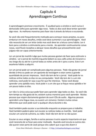Capítulo	
  4
Aprendizagem	
  Conknua
A	
  aprendizagem	
  promove	
  crescimento.	
  	
  É	
  saudável	
  para	
  o	
  cérebro	
  e	
  você	
  nunca	
  é	
  
demasiado	
  velho	
  para	
  aprender	
  algo	
  novo.	
  	
  Todos	
  os	
  dias	
  você	
  deve	
  tentar	
  aprender	
  
algo	
  novo.	
  	
  As	
  melhores	
  maneiras	
  para	
  fazer	
  isto	
  é	
  através	
  da	
  leitura	
  e	
  escutando.
Se	
  você	
  não	
  está	
  frequentemente	
  mo+vado	
  para	
  começar	
  novos	
  projetos,	
  ou	
  para	
  
embarcar	
  em	
  novos	
  desaﬁos,	
  então	
  você	
  deve	
  aumentar	
  a	
  sua	
  aprendizagem.	
  	
  Você	
  
não	
  necessita	
  de	
  ser	
  um	
  leitor	
  ávido	
  mas	
  você	
  deve	
  ter	
  a	
  leitura	
  como	
  hábito.	
  Ler	
  é	
  
bom	
  para	
  o	
  cérebro	
  e	
  es+mulante	
  para	
  a	
  mente.	
  	
  Ao	
  aprender	
  con+nuamente	
  coisas	
  
novas,	
  você	
  ﬁcará	
  recep+vo	
  a	
  abraçar	
  novos	
  desaﬁos	
  que	
  provavelmente	
  você	
  
julgava	
  não	
  ser	
  capaz	
  anteriormente.
Ler	
  um	
  jornal	
  de	
  manhã	
  é	
  algo	
  que	
  muitas	
  pessoas	
  gostam	
  de	
  fazer	
  para	
  es+mular	
  o	
  
cérebro.	
  	
  Ler	
  o	
  jornal	
  de	
  manhã	
  enquanto	
  bebem	
  os	
  seus	
  cafés	
  antes	
  de	
  iniciarem	
  o	
  
seu	
  longo	
  dia	
  ou	
  até	
  ler	
  o	
  jornal	
  todas	
  as	
  noites	
  antes	
  de	
  ir	
  para	
  a	
  cama.	
  Este	
  é	
  um	
  
excelente	
  hábito	
  a	
  adquirir.
Ler	
  um	
  jornal	
  pode	
  ser	
  complicado	
  para	
  algumas	
  pessoas.	
  	
  Pode	
  não	
  gostar	
  do	
  jornal	
  
devido	
  à	
  +nta	
  ou	
  pode	
  ser	
  um	
  apoiante	
  da	
  reciclagem	
  e	
  estar	
  contra	
  a	
  grande	
  
quan+dade	
  de	
  jornais	
  impressos.	
  	
  Você	
  não	
  tem	
  de	
  ler	
  o	
  jornal.	
  	
  Você	
  pode	
  ler	
  as	
  
no+cias	
  online	
  todos	
  os	
  dias	
  no	
  seu	
  computador.	
  	
  Você	
  não	
  tem	
  de	
  ir	
  a	
  um	
  site	
  
no+cioso,	
  você	
  pode	
  ler	
  seja	
  o	
  que	
  for	
  que	
  lhe	
  interesse.	
  	
  Talvez	
  você	
  deseje	
  
aprender	
  uma	
  ap+dão	
  nova.	
  Você	
  pode	
  ir	
  a	
  um	
  site	
  que	
  se	
  foque	
  nessa	
  ap+dão	
  e	
  ler	
  
um	
  pouco	
  todos	
  os	
  dias.
Ler	
  não	
  é	
  a	
  única	
  coisa	
  que	
  pode	
  fazer	
  para	
  aprender	
  algo	
  todos	
  os	
  dias.	
  	
  Se	
  você	
  não	
  
tem	
  tempo	
  ou	
  não	
  gosta	
  de	
  ler,	
  existem	
  outras	
  maneiras	
  para	
  você	
  aprender.	
  	
  Muitas	
  
pessoas	
  que	
  viajam	
  diariamente	
  gostam	
  de	
  ouvir	
  CDs	
  de	
  audio.	
  	
  Algumas	
  pessoas	
  
aprendem	
  uma	
  língua	
  nova,	
  ou	
  ouvem	
  um	
  romance.	
  Existem	
  muitas	
  coisas	
  
diferentes	
  que	
  você	
  pode	
  ouvir	
  a	
  qualquer	
  altura	
  durante	
  o	
  dia.
Você	
  também	
  pode	
  escutar	
  a	
  sua	
  televisão	
  enquanto	
  se	
  prepara	
  para	
  o	
  trabalho.	
  	
  
Você	
  também	
  poderá	
  optar	
  out	
  escutar	
  as	
  no+cias	
  todas	
  as	
  manhãs.	
  	
  Você	
  pode	
  
escutar	
  um	
  canal	
  de	
  culinária,	
  ou	
  rádio.	
  Você	
  não	
  tem	
  de	
  ler	
  se	
  não	
  quiser.
Escutar	
  os	
  seus	
  amigos,	
  família	
  e	
  outras	
  pessoas	
  é	
  outro	
  aspecto	
  importante	
  em	
  que	
  
você	
  necessita	
  de	
  se	
  focar	
  para	
  estar	
  mo+vado.	
  	
  Quando	
  você	
  escuta	
  os	
  outros	
  eles	
  
vão	
  querer	
  estar	
  perto	
  de	
  você	
  porque	
  eles	
  sabem	
  que	
  o	
  que	
  eles	
  dizem	
  é	
  
Como Estar Motivado e Alcançar o Sucesso – © http://virtualmarketingpro.com/shop/
Como Estar Motivado e Alcançar o Sucesso – © http://virtualmarketingpro.com/shop/
 
