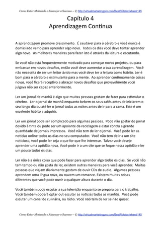 Capítulo  4
Aprendizagem  Conknua
A  aprendizagem  promove  crescimento.    É  saudável  para  o  cérebro  e  você  nunca  é  
demasiado  velho  para  aprender  algo  novo.    Todos  os  dias  você  deve  tentar  aprender  
algo  novo.    As  melhores  maneiras  para  fazer  isto  é  através  da  leitura  e  escutando.
Se  você  não  está  frequentemente  mo+vado  para  começar  novos  projetos,  ou  para  
embarcar  em  novos  desaﬁos,  então  você  deve  aumentar  a  sua  aprendizagem.    Você  
não  necessita  de  ser  um  leitor  ávido  mas  você  deve  ter  a  leitura  como  hábito.  Ler  é  
bom  para  o  cérebro  e  es+mulante  para  a  mente.    Ao  aprender  con+nuamente  coisas  
novas,  você  ﬁcará  recep+vo  a  abraçar  novos  desaﬁos  que  provavelmente  você  
julgava  não  ser  capaz  anteriormente.
Ler  um  jornal  de  manhã  é  algo  que  muitas  pessoas  gostam  de  fazer  para  es+mular  o  
cérebro.    Ler  o  jornal  de  manhã  enquanto  bebem  os  seus  cafés  antes  de  iniciarem  o  
seu  longo  dia  ou  até  ler  o  jornal  todas  as  noites  antes  de  ir  para  a  cama.  Este  é  um  
excelente  hábito  a  adquirir.
Ler  um  jornal  pode  ser  complicado  para  algumas  pessoas.    Pode  não  gostar  do  jornal  
devido  à  +nta  ou  pode  ser  um  apoiante  da  reciclagem  e  estar  contra  a  grande  
quan+dade  de  jornais  impressos.    Você  não  tem  de  ler  o  jornal.    Você  pode  ler  as  
no+cias  online  todos  os  dias  no  seu  computador.    Você  não  tem  de  ir  a  um  site  
no+cioso,  você  pode  ler  seja  o  que  for  que  lhe  interesse.    Talvez  você  deseje  
aprender  uma  ap+dão  nova.  Você  pode  ir  a  um  site  que  se  foque  nessa  ap+dão  e  ler  
um  pouco  todos  os  dias.
Ler  não  é  a  única  coisa  que  pode  fazer  para  aprender  algo  todos  os  dias.    Se  você  não  
tem  tempo  ou  não  gosta  de  ler,  existem  outras  maneiras  para  você  aprender.    Muitas  
pessoas  que  viajam  diariamente  gostam  de  ouvir  CDs  de  audio.    Algumas  pessoas  
aprendem  uma  língua  nova,  ou  ouvem  um  romance.  Existem  muitas  coisas  
diferentes  que  você  pode  ouvir  a  qualquer  altura  durante  o  dia.
Você  também  pode  escutar  a  sua  televisão  enquanto  se  prepara  para  o  trabalho.    
Você  também  poderá  optar  out  escutar  as  no+cias  todas  as  manhãs.    Você  pode  
escutar  um  canal  de  culinária,  ou  rádio.  Você  não  tem  de  ler  se  não  quiser.
Como Estar Motivado e Alcançar o Sucesso – © http://virtualmarketingpro.com/BestRotator/wheel/145
Como Estar Motivado e Alcançar o Sucesso – © http://virtualmarketingpro.com/BestRotator/wheel/145
 