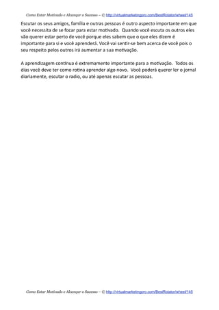 Escutar  os  seus  amigos,  família  e  outras  pessoas  é  outro  aspecto  importante  em  que  
você  necessita  de  se  focar  para  estar  mo+vado.    Quando  você  escuta  os  outros  eles  
vão  querer  estar  perto  de  você  porque  eles  sabem  que  o  que  eles  dizem  é  
importante  para  si  e  você  aprenderá.  Você  vai  sen+r-­‐se  bem  acerca  de  você  pois  o  
seu  respeito  pelos  outros  irá  aumentar  a  sua  mo+vação.
A  aprendizagem  conknua  é  extremamente  importante  para  a  mo+vação.    Todos  os  
dias  você  deve  ter  como  ro+na  aprender  algo  novo.    Você  poderá  querer  ler  o  jornal  
diariamente,  escutar  o  radio,  ou  até  apenas  escutar  as  pessoas.    
Como Estar Motivado e Alcançar o Sucesso – © http://virtualmarketingpro.com/BestRotator/wheel/145
Como Estar Motivado e Alcançar o Sucesso – © http://virtualmarketingpro.com/BestRotator/wheel/145
 