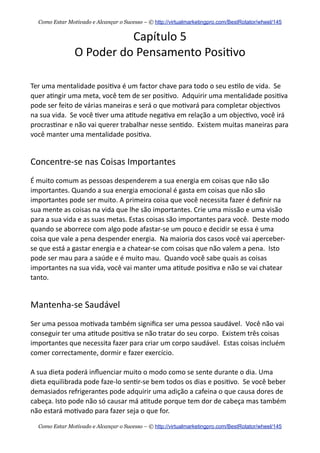 Capítulo  5
O  Poder  do  Pensamento  Posi+vo
Ter  uma  mentalidade  posi+va  é  um  factor  chave  para  todo  o  seu  es+lo  de  vida.    Se  
quer  a+ngir  uma  meta,  você  tem  de  ser  posi+vo.    Adquirir  uma  mentalidade  posi+va  
pode  ser  feito  de  várias  maneiras  e  será  o  que  mo+vará  para  completar  objec+vos  
na  sua  vida.    Se  você  +ver  uma  a+tude  nega+va  em  relação  a  um  objec+vo,  você  irá  
procras+nar  e  não  vai  querer  trabalhar  nesse  sen+do.    Existem  muitas  maneiras  para  
você  manter  uma  mentalidade  posi+va.
Concentre-­‐se  nas  Coisas  Importantes
É  muito  comum  as  pessoas  despenderem  a  sua  energia  em  coisas  que  não  são  
importantes.  Quando  a  sua  energia  emocional  é  gasta  em  coisas  que  não  são  
importantes  pode  ser  muito.  A  primeira  coisa  que  você  necessita  fazer  é  deﬁnir  na  
sua  mente  as  coisas  na  vida  que  lhe  são  importantes.  Crie  uma  missão  e  uma  visão  
para  a  sua  vida  e  as  suas  metas.  Estas  coisas  são  importantes  para  você.    Deste  modo  
quando  se  aborrece  com  algo  pode  afastar-­‐se  um  pouco  e  decidir  se  essa  é  uma  
coisa  que  vale  a  pena  despender  energia.    Na  maioria  dos  casos  você  vai  aperceber-­‐
se  que  está  a  gastar  energia  e  a  chatear-­‐se  com  coisas  que  não  valem  a  pena.    Isto  
pode  ser  mau  para  a  saúde  e  é  muito  mau.    Quando  você  sabe  quais  as  coisas  
importantes  na  sua  vida,  você  vai  manter  uma  a+tude  posi+va  e  não  se  vai  chatear  
tanto.
Mantenha-­‐se  Saudável
Ser  uma  pessoa  mo+vada  também  signiﬁca  ser  uma  pessoa  saudável.    Você  não  vai  
conseguir  ter  uma  a+tude  posi+va  se  não  tratar  do  seu  corpo.    Existem  três  coisas  
importantes  que  necessita  fazer  para  criar  um  corpo  saudável.    Estas  coisas  incluém  
comer  correctamente,  dormir  e  fazer  exercício.
A  sua  dieta  poderá  inﬂuenciar  muito  o  modo  como  se  sente  durante  o  dia.  Uma  
dieta  equilibrada  pode  faze-­‐lo  sen+r-­‐se  bem  todos  os  dias  e  posi+vo.    Se  você  beber  
demasiados  refrigerantes  pode  adquirir  uma  adição  a  cafeina  o  que  causa  dores  de  
cabeça.  Isto  pode  não  só  causar  má  a+tude  porque  tem  dor  de  cabeça  mas  também  
não  estará  mo+vado  para  fazer  seja  o  que  for.    
Como Estar Motivado e Alcançar o Sucesso – © http://virtualmarketingpro.com/BestRotator/wheel/145
Como Estar Motivado e Alcançar o Sucesso – © http://virtualmarketingpro.com/BestRotator/wheel/145
 