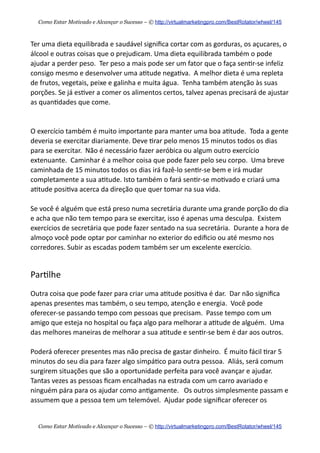 Ter  uma  dieta  equilibrada  e  saudável  signiﬁca  cortar  com  as  gorduras,  os  açucares,  o  
álcool  e  outras  coisas  que  o  prejudicam.  Uma  dieta  equilibrada  também  o  pode  
ajudar  a  perder  peso.    Ter  peso  a  mais  pode  ser  um  fator  que  o  faça  sen+r-­‐se  infeliz  
consigo  mesmo  e  desenvolver  uma  a+tude  nega+va.    A  melhor  dieta  é  uma  repleta  
de  frutos,  vegetais,  peixe  e  galinha  e  muita  água.    Tenha  também  atenção  às  suas  
porções.  Se  já  es+ver  a  comer  os  alimentos  certos,  talvez  apenas  precisará  de  ajustar  
as  quan+dades  que  come.
O  exercício  também  é  muito  importante  para  manter  uma  boa  a+tude.    Toda  a  gente  
deveria  se  exercitar  diariamente.  Deve  +rar  pelo  menos  15  minutos  todos  os  dias  
para  se  exercitar.    Não  é  necessário  fazer  aeróbica  ou  algum  outro  exercício  
extenuante.    Caminhar  é  a  melhor  coisa  que  pode  fazer  pelo  seu  corpo.    Uma  breve  
caminhada  de  15  minutos  todos  os  dias  irá  fazê-­‐lo  sen+r-­‐se  bem  e  irá  mudar  
completamente  a  sua  a+tude.  Isto  também  o  fará  sen+r-­‐se  mo+vado  e  criará  uma  
a+tude  posi+va  acerca  da  direção  que  quer  tomar  na  sua  vida.
Se  você  é  alguém  que  está  preso  numa  secretária  durante  uma  grande  porção  do  dia  
e  acha  que  não  tem  tempo  para  se  exercitar,  isso  é  apenas  uma  desculpa.    Existem  
exercícios  de  secretária  que  pode  fazer  sentado  na  sua  secretária.    Durante  a  hora  de  
almoço  você  pode  optar  por  caminhar  no  exterior  do  ediﬁcio  ou  até  mesmo  nos  
corredores.  Subir  as  escadas  podem  também  ser  um  excelente  exercício.
Par+lhe
Outra  coisa  que  pode  fazer  para  criar  uma  a+tude  posi+va  é  dar.    Dar  não  signiﬁca  
apenas  presentes  mas  também,  o  seu  tempo,  atenção  e  energia.    Você  pode  
oferecer-­‐se  passando  tempo  com  pessoas  que  precisam.    Passe  tempo  com  um  
amigo  que  esteja  no  hospital  ou  faça  algo  para  melhorar  a  a+tude  de  alguém.    Uma  
das  melhores  maneiras  de  melhorar  a  sua  a+tude  e  sen+r-­‐se  bem  é  dar  aos  outros.    
Poderá  oferecer  presentes  mas  não  precisa  de  gastar  dinheiro.    É  muito  fácil  +rar  5  
minutos  do  seu  dia  para  fazer  algo  simpá+co  para  outra  pessoa.    Aliás,  será  comum  
surgirem  situações  que  são  a  oportunidade  perfeita  para  você  avançar  e  ajudar.    
Tantas  vezes  as  pessoas  ﬁcam  encalhadas  na  estrada  com  um  carro  avariado  e  
ninguém  pára  para  os  ajudar  como  an+gamente.      Os  outros  simplesmente  passam  e  
assumem  que  a  pessoa  tem  um  telemóvel.    Ajudar  pode  signiﬁcar  oferecer  os  
Como Estar Motivado e Alcançar o Sucesso – © http://virtualmarketingpro.com/BestRotator/wheel/145
Como Estar Motivado e Alcançar o Sucesso – © http://virtualmarketingpro.com/BestRotator/wheel/145
 