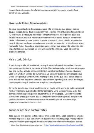 cinquenta  cên+mos  que  lhes  faltam  no  supermercado  ou  ajudar  um  vizinho  a  
construir  uma  vedação.
Livre-­‐se  de  Coisas  Desnecessárias
Se  a  sua  casa  esta  cheia  de  coisas  que  você  não  precisa,  ou  que  apenas  estão  a  
ocupar  espaço,  talvez  deva  considerar  livrar-­‐se  delas.    Um  an+go  ditado  que  diz  que  
“O  lixo  de  uns  é  o  tesouro  de  outros”  é  mesmo  verdade.    Você  poderá  estar  tão  
focado  nas  suas  posses  e  nas  coisas  que  tem  que  não  está  a  apreciar  a  vida  como  
devia.    Talvez  cresceu  com  poucas  posses  e  por  isso  as  coisas  são  tão  importantes  
para  si.    Um  dos  melhores  métodos  para  se  sen+r  bem  consigo    e  impulsionar  a  sua  
mo+vação  é  dar.    Quando  se  aperceber  que  as  coisas  que  possui  não  são  assim  tão  
importantes  para  si,  oferecê-­‐las  será  um  excelente  es+mulo.    Você  irá  sen+r-­‐se  
excelente  consigo.
Veja  o  Lado  Cómico
A  vida  é  engraçada.    Quando  você  conseguir  ver  o  lado  cómico  da  vida  e  o  humor  
das  coisas  você  terá  uma  excelente  a+tude.  Você  vai  aperceber-­‐se  de  que  as  pessoas  
que  tê  a  melhor  a+tude  normalmente  têm  o  melhor  sen+do  de  humor.    Quando  
você  tem  um  bom  sen+do  de  humor  você  vai  se  sen+r  excelente  em  relação  à  sua  
vida  e  será  posi+vo  também.  Uma  mente  posi+va  é  uma  que  vê  as  coisas  boas  na  
vida,  mesmo  nos  pequenos  detalhes.  Isto  também  o  pode  ajudar  a  criar  mo+vação  
para  que  possa  seguir  em  frente  e  a+ngir  os  seus  obje+vos.
Se  você  é  alguém  que  tem  a  tendência  de  ser  muito  sério  acerca  de  tudo  então  será  
melhor  repensar  a  sua  a+tude  e  tentar  começar  a  ver  o  lado  cómico  da  vida.    Ser  
demasiado  sério  apenas  poderá  causar  stress  e  preocupação.    Quando  você  está  
streesado  e  preocupado  você  estará  se  focando  em  coisas  nega+vas.    Foque-­‐se  no  
posi+vo  e  cómico.    Na  maioria  dos  casos  você  será  capaz  de  encontrar  algo  
engraçado  em  quase  todas  as  coisas.
Foque-­‐se  nos  Seus  Pontos  Fortes
Toda  a  gente  tem  pontos  fortes  e  coisas  em  que  são  bons.    Você  poderá  ser  uma  de  
milhões  de  pessoas  que  trabalham  em  algo  que  não  lhes  faz  jus+ça.    Você  pode  ser  
uma  pessoa  com  qualiﬁcações  muito  superiores  ao  trabalho  que  faz  todos  os  dias.    
Como Estar Motivado e Alcançar o Sucesso – © http://virtualmarketingpro.com/BestRotator/wheel/145
Como Estar Motivado e Alcançar o Sucesso – © http://virtualmarketingpro.com/BestRotator/wheel/145
 