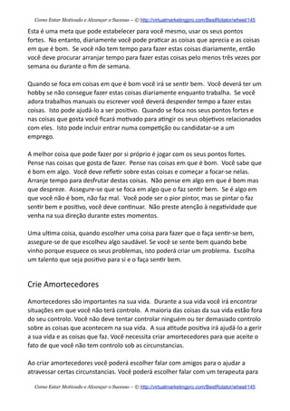 Esta  é  uma  meta  que  pode  estabelecer  para  você  mesmo,  usar  os  seus  pontos  
fortes.    No  entanto,  diariamente  você  pode  pra+car  as  coisas  que  aprecia  e  as  coisas  
em  que  é  bom.    Se  você  não  tem  tempo  para  fazer  estas  coisas  diariamente,  então  
você  deve  procurar  arranjar  tempo  para  fazer  estas  coisas  pelo  menos  três  vezes  por  
semana  ou  durante  o  ﬁm  de  semana.    
Quando  se  foca  em  coisas  em  que  é  bom  você  irá  se  sen+r  bem.    Você  deverá  ter  um  
hobby  se  não  consegue  fazer  estas  coisas  diariamente  enquanto  trabalha.    Se  você  
adora  trabalhos  manuais  ou  escrever  você  deverá  despender  tempo  a  fazer  estas  
coisas.    Isto  pode  ajudá-­‐lo  a  ser  posi+vo.    Quando  se  foca  nos  seus  pontos  fortes  e  
nas  coisas  que  gosta  você  ﬁcará  mo+vado  para  a+ngir  os  seus  obje+vos  relacionados  
com  eles.    Isto  pode  incluir  entrar  numa  compe+ção  ou  candidatar-­‐se  a  um  
emprego.    
A  melhor  coisa  que  pode  fazer  por  si  próprio  é  jogar  com  os  seus  pontos  fortes.    
Pense  nas  coisas  que  gosta  de  fazer.    Pense  nas  coisas  em  que  é  bom.    Você  sabe  que  
é  bom  em  algo.    Você  deve  reﬂe+r  sobre  estas  coisas  e  começar  a  focar-­‐se  nelas.    
Arranje  tempo  para  desfrutar  destas  coisas.    Não  pense  em  algo  em  que  é  bom  mas  
que  despreze.    Assegure-­‐se  que  se  foca  em  algo  que  o  faz  sen+r  bem.    Se  é  algo  em  
que  você  não  é  bom,  não  faz  mal.    Você  pode  ser  o  pior  pintor,  mas  se  pintar  o  faz  
sen+r  bem  e  posi+vo,  você  deve  con+nuar.    Não  preste  atenção  à  nega+vidade  que  
venha  na  sua  direção  durante  estes  momentos.
Uma  ul+ma  coisa,  quando  escolher  uma  coisa  para  fazer  que  o  faça  sen+r-­‐se  bem,  
assegure-­‐se  de  que  escolheu  algo  saudável.  Se  você  se  sente  bem  quando  bebe  
vinho  porque  esquece  os  seus  problemas,  isto  poderá  criar  um  problema.    Escolha  
um  talento  que  seja  posi+vo  para  si  e  o  faça  sen+r  bem.
Crie  Amortecedores
Amortecedores  são  importantes  na  sua  vida.    Durante  a  sua  vida  você  irá  encontrar  
situações  em  que  você  não  terá  controlo.    A  maioria  das  coisas  da  sua  vida  estão  fora  
do  seu  controlo.  Você  não  deve  tentar  controlar  ninguém  ou  ter  demasiado  controlo  
sobre  as  coisas  que  acontecem  na  sua  vida.    A  sua  a+tude  posi+va  irá  ajudá-­‐lo  a  gerir  
a  sua  vida  e  as  coisas  que  faz.  Você  necessita  criar  amortecedores  para  que  aceite  o  
fato  de  que  você  não  tem  controlo  sob  as  circunstancias.
Ao  criar  amortecedores  você  poderá  escolher  falar  com  amigos  para  o  ajudar  a  
atravessar  certas  circunstancias.  Você  poderá  escolher  falar  com  um  terapeuta  para  
Como Estar Motivado e Alcançar o Sucesso – © http://virtualmarketingpro.com/BestRotator/wheel/145
Como Estar Motivado e Alcançar o Sucesso – © http://virtualmarketingpro.com/BestRotator/wheel/145
 