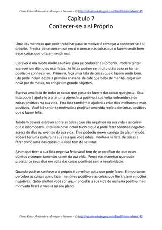Capítulo  7
Conhecer-­‐se  a  si  Próprio
Uma  das  maneiras  que  pode  trabalhar  para  se  mo+var  é  começar  a  conhecer-­‐se  a  si  
próprio.    Precisa  de  se  concentrar  em  si  e  pensar  nas  coisas  que  o  fazem  sen+r  bem  
e  nas  coisas  que  o  fazem  sen+r  mal.  
Escrever  é  um  modo  muito  saudável  para  se  conhecer  a  si  próprio.    Poderá  tentar  
escrever  um  diário  ou  usar  listas.    As  listas  podem  ser  muito  utéis  para  se  tornar  
posi+vo  e  conhecer-­‐se.    Primeiro,  faça  uma  lista  de  coisas  que  o  fazem  sen+r  bem.    
Isto  pode  incluir  desde  a  primeira  chávena  de  café  que  bebe  de  manhã,  calçar  um  
novo  par  de  meias,  ou  a+ngir  um  grande  obje+vo.    
Escreva  uma  lista  de  todas  as  coisas  que  gosta  de  fazer  e  das  coisas  que  gosta.    Esta  
lista  poderá  ajuda-­‐lo  a  criar  uma  atmosfera  posi+va  à  sua  volta  rodeando-­‐se  de  
coisas  posi+vas  na  sua  vida.    Esta  lista  também  o  ajudará  a  criar  dias  melhores  e  mais  
posi+vos.    Você  irá  sen+r-­‐se  mo+vado  a  projetar  uma  vida  repleta  de  coisas  posi+vas  
que  o  fazem  feliz.
Também  deverá  escrever  sobre  as  coisas  que  são  nega+vas  na  sua  vida  e  as  coisas  
que  o  incomodam.    Esta  lista  deve  incluir  tudo  o  que  o  pode  fazer  sen+r-­‐se  nega+vo  
acerca  de  dias  ou  eventos  da  sua  vida.    Eles  poderão  mexer  consigo  de  algum  modo.    
Poderá  ter  uma  cadeira  na  sua  sala  que  você  odeia.    Ponha-­‐a  na  lista  de  coisas  a  
fazer  como  uma  das  coisas  que  você  tem  de  se  livrar.    
Assim  que  +ver  a  sua  lista  nega+va  feita  você  tem  de  se  cer+ﬁcar  de  que  esses  
objetos  e  comportamentos  saiem  da  sua  vida.    Pense  nas  maneiras  que  pode  
projetar  os  seus  dias  em  volta  das  coisas  posi+vas  sem  a  nega+vidade.
Quando  você  se  conhece  a  si  próprio  é  a  melhor  coisa  que  pode  fazer.    É  importante  
perceber  as  coisas  que  o  fazem  sen+r-­‐se  posi+vo  e  as  coisas  que  lhe  trazem  emoções  
nega+vas.    Quão  melhor  você  conseguir  projetar  a  sua  vida  de  maneira  posi+va  mais  
mo+vado  ﬁcará  a  vive-­‐la  no  seu  pleno.  
Como Estar Motivado e Alcançar o Sucesso – © http://virtualmarketingpro.com/BestRotator/wheel/145
Como Estar Motivado e Alcançar o Sucesso – © http://virtualmarketingpro.com/BestRotator/wheel/145
 
