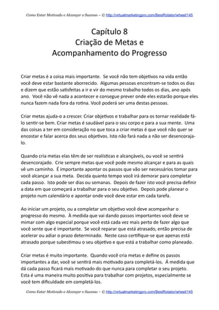 Capítulo  8
Criação  de  Metas  e  
Acompanhamento  do  Progresso
Criar  metas  é  a  coisa  mais  importante.    Se  você  não  tem  obje+vos  na  vida  então  
você  deve  estar  bastante  aborrecido.    Algumas  pessoas  encontram-­‐se  todos  os  dias  
e  dizem  que  estão  sa+sfeitas  a  ir  e  vir  do  mesmo  trabalho  todos  os  dias,  ano  após  
ano.    Você  não  vê  nada  a  acontecer  e  consegue  prever  onde  eles  estarão  porque  eles  
nunca  fazem  nada  fora  da  ro+na.  Você  poderá  ser  uma  destas  pessoas.  
Criar  metas  ajuda-­‐o  a  crescer.  Criar  obje+vos  e  trabalhar  para  os  tornar  realidade  fá-­‐
lo  sen+r-­‐se  bem.  Criar  metas  é  saudável  para  o  seu  corpo  e  para  a  sua  mente.    Uma  
das  coisas  a  ter  em  consideração  no  que  toca  a  criar  metas  é  que  você  não  quer  se  
encostar  e  falar  acerca  dos  seus  obje+vos.  Isto  não  fará  nada  a  não  ser  desencoraja-­‐
lo.
Quando  cria  metas  elas  têm  de  ser  realís+cas  e  alcançáveis,  ou  você  se  sen+rá  
desencorajado.    Crie  sempre  metas  que  você  pode  mesmo  alcançar  e  para  as  quais  
vê  um  caminho.    É  importante  apontar  os  passos  que  vão  ser  necessários  tomar  para  
você  alcançar  a  sua  meta.    Decida  quanto  tempo  você  irá  demorar  para  completar  
cada  passo.    Isto  pode  ser  dias  ou  semanas.    Depois  de  fazer  isto  você  precisa  deﬁnir  
a  data  em  que  começará  a  trabalhar  para  o  seu  obje+vo.    Depois  pode  planear  o  
projeto  num  calendário  e  apontar  onde  você  deve  estar  em  cada  tarefa.
Ao  iniciar  um  projeto,  ou  a  completar  um  obje+vo  você  deve  acompanhar  o  
progresso  do  mesmo.    À  medida  que  vai  dando  passos  importantes  você  deve  se  
mimar  com  algo  especial  porque  você  está  cada  vez  mais  perto  de  fazer  algo  que  
você  sente  que  é  importante.    Se  você  reparar  que  está  atrasado,  então  precisa  de  
acelerar  ou  adiar  o  prazo  determinado.    Neste  caso  cer+ﬁque-­‐se  que  apenas  está  
atrasado  porque  subes+mou  o  seu  obje+vo  e  que  está  a  trabalhar  como  planeado.
Criar  metas  é  muito  importante.    Quando  você  cria  metas  e  deﬁne  os  passos  
importantes  a  dar,  você  se  sen+rá  mais  mo+vado  para  completá-­‐los.    Á  medida  que  
dá  cada  passo  ﬁcará  mais  mo+vado  do  que  nunca  para  completar  o  seu  projeto.    
Esta  é  uma  maneira  muito  posi+va  para  trabalhar  com  projetos,  especialmente  se  
você  tem  diﬁculdade  em  completá-­‐los.
Como Estar Motivado e Alcançar o Sucesso – © http://virtualmarketingpro.com/BestRotator/wheel/145
Como Estar Motivado e Alcançar o Sucesso – © http://virtualmarketingpro.com/BestRotator/wheel/145
 