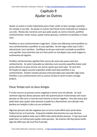 Capítulo  9
Ajudar  os  Outros
Ajudar  os  outros  é  muito  importante  para  o  fazer  sen+r-­‐se  bem  consigo  e  posi+vo  
em  relação  à  sua  vida.    Ao  ajudar  os  outros  você  ﬁcará  muito  mo+vado  em  relação  à  
sua  vida.    Muitas  das  maneiras  com  que  pode  ajudar  os  outros  incluem,  par+lhar  
conhecimentos,  visitar  outros,  ajudar  outras  pessoas  a  sen+rem-­‐se  posi+vas  e  muito  
mais.
Par+lhar  os  seus  conhecimentos  é  algo  bom.    Existe  uma  diferença  entre  par+lhar  os  
seus  conhecimentos  e  par+lhar  as  suas  opiniões.    Se  tem  algo  a  dizer  que  é  ú+l  e  
educacional,  isso  é  posi+vo.    Cer+ﬁque-­‐se  de  que  você  está  à  vontade  ao  par+lhar  
uma  opinião.  Caso  contrário  isto  só  o  fará  sen+r-­‐se  mal  depois  caso  você  magoe  os  
sen+mentos  de  alguém.
Par+lhar  conhecimentos  signiﬁca  falar  acerca  de  coisas  das  quais  você  tem  
conhecimento.    Se  você  é  educado  ou  talentoso  num  assunto  especiﬁco  talvez  você  
possa  oferecer-­‐se  para  ensinar  aos  outros  aquilo  que  você  sabe.    Se  você  tem  
formação  em  algum  assunto  especiﬁco  então  você  deve  par+lhar  o  seu  
conhecimento.    Existem  sempre  pessoas  entusiasmadas  para  aprender  algo  novo.    
Par+lhar  o  seu  conhecimento  com  os  outros  irá  faze-­‐lo  sen+r-­‐se  bem  consigo  
próprio.
Passe  Tempo  com  os  Seus  Amigos
É  muito  comum  as  pessoas  serem  nega+vas  e  terem  uma  má  a+tude.    Se  você  
conhecer  algumas  destas  pessoas  você  não  quererá  passar  muito  tempo  com  essas  
pessoas  se  não  corre  o  risco  de  você  mesmo  se  tornar  nega+vo.    Uma  das  coisas  que  
pode  fazer  para  ajudar  estas  pessoas  é  ajudá-­‐las  a  desenvolver  uma  a+tude  mais  
posi+va  em  relação  à  vida  e  ao  seu  ambiente.
Algumas  pessoas  são  tão  nega+vas  que  se  torna  muito  diecil  estar  perto  delas.  
Poderá  tornar-­‐se  frustrante.    Enquanto  trabalha  diariamente  nas  suas  técnicas  
mo+vacionais  poderá  notar  que  é  diecil  estar  perto  destas  pessoas.    É  aqui  que  você  
pode  fazer  um  esforço  para  ajudar  estas  pessoas.    No  entanto  não  faça  desta  tarefa  
algo  tão  diecil  que  até  você  ﬁca  frustrado.
Como Estar Motivado e Alcançar o Sucesso – © http://virtualmarketingpro.com/BestRotator/wheel/145
Como Estar Motivado e Alcançar o Sucesso – © http://virtualmarketingpro.com/BestRotator/wheel/145
 
