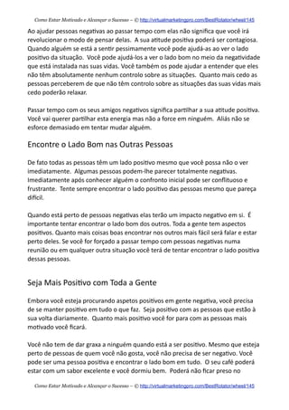Ao  ajudar  pessoas  nega+vas  ao  passar  tempo  com  elas  não  signiﬁca  que  você  irá  
revolucionar  o  modo  de  pensar  delas.    A  sua  a+tude  posi+va  poderá  ser  contagiosa.    
Quando  alguém  se  está  a  sen+r  pessimamente  você  pode  ajudá-­‐as  ao  ver  o  lado  
posi+vo  da  situação.    Você  pode  ajudá-­‐los  a  ver  o  lado  bom  no  meio  da  nega+vidade  
que  está  instalada  nas  suas  vidas.  Você  também  os  pode  ajudar  a  entender  que  eles  
não  têm  absolutamente  nenhum  controlo  sobre  as  situações.    Quanto  mais  cedo  as  
pessoas  perceberem  de  que  não  têm  controlo  sobre  as  situações  das  suas  vidas  mais  
cedo  poderão  relaxar.    
Passar  tempo  com  os  seus  amigos  nega+vos  signiﬁca  par+lhar  a  sua  a+tude  posi+va.    
Você  vai  querer  par+lhar  esta  energia  mas  não  a  force  em  ninguém.    Aliás  não  se  
esforce  demasiado  em  tentar  mudar  alguém.    
Encontre  o  Lado  Bom  nas  Outras  Pessoas
De  fato  todas  as  pessoas  têm  um  lado  posi+vo  mesmo  que  você  possa  não  o  ver  
imediatamente.    Algumas  pessoas  podem-­‐lhe  parecer  totalmente  nega+vas.    
Imediatamente  após  conhecer  alguém  o  confronto  inicial  pode  ser  conﬂituoso  e  
frustrante.    Tente  sempre  encontrar  o  lado  posi+vo  das  pessoas  mesmo  que  pareça  
diecil.
Quando  está  perto  de  pessoas  nega+vas  elas  terão  um  impacto  nega+vo  em  si.    É  
importante  tentar  encontrar  o  lado  bom  dos  outros.  Toda  a  gente  tem  aspectos  
posi+vos.  Quanto  mais  coisas  boas  encontrar  nos  outros  mais  fácil  será  falar  e  estar  
perto  deles.  Se  você  for  forçado  a  passar  tempo  com  pessoas  nega+vas  numa  
reunião  ou  em  qualquer  outra  situação  você  terá  de  tentar  encontrar  o  lado  posi+va  
dessas  pessoas.
Seja  Mais  Posi+vo  com  Toda  a  Gente
Embora  você  esteja  procurando  aspetos  posi+vos  em  gente  nega+va,  você  precisa  
de  se  manter  posi+vo  em  tudo  o  que  faz.    Seja  posi+vo  com  as  pessoas  que  estão  à  
sua  volta  diariamente.    Quanto  mais  posi+vo  você  for  para  com  as  pessoas  mais  
mo+vado  você  ﬁcará.
Você  não  tem  de  dar  graxa  a  ninguém  quando  está  a  ser  posi+vo.  Mesmo  que  esteja  
perto  de  pessoas  de  quem  você  não  gosta,  você  não  precisa  de  ser  nega+vo.  Você  
pode  ser  uma  pessoa  posi+va  e  encontrar  o  lado  bom  em  tudo.    O  seu  café  poderá  
estar  com  um  sabor  excelente  e  você  dormiu  bem.    Poderá  não  ﬁcar  preso  no  
Como Estar Motivado e Alcançar o Sucesso – © http://virtualmarketingpro.com/BestRotator/wheel/145
Como Estar Motivado e Alcançar o Sucesso – © http://virtualmarketingpro.com/BestRotator/wheel/145
 