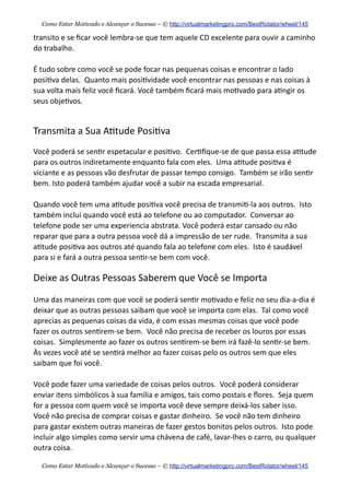 transito  e  se  ﬁcar  você  lembra-­‐se  que  tem  aquele  CD  excelente  para  ouvir  a  caminho  
do  trabalho.    
É  tudo  sobre  como  você  se  pode  focar  nas  pequenas  coisas  e  encontrar  o  lado  
posi+va  delas.    Quanto  mais  posi+vidade  você  encontrar  nas  pessoas  e  nas  coisas  à  
sua  volta  mais  feliz  você  ﬁcará.  Você  também  ﬁcará  mais  mo+vado  para  a+ngir  os  
seus  obje+vos.
Transmita  a  Sua  A+tude  Posi+va
Você  poderá  se  sen+r  espetacular  e  posi+vo.    Cer+ﬁque-­‐se  de  que  passa  essa  a+tude  
para  os  outros  indiretamente  enquanto  fala  com  eles.    Uma  a+tude  posi+va  é  
viciante  e  as  pessoas  vão  desfrutar  de  passar  tempo  consigo.    Também  se  irão  sen+r  
bem.  Isto  poderá  também  ajudar  você  a  subir  na  escada  empresarial.  
Quando  você  tem  uma  a+tude  posi+va  você  precisa  de  transmi+-­‐la  aos  outros.    Isto  
também  inclui  quando  você  está  ao  telefone  ou  ao  computador.    Conversar  ao  
telefone  pode  ser  uma  experiencia  abstrata.  Você  poderá  estar  cansado  ou  não  
reparar  que  para  a  outra  pessoa  você  dá  a  impressão  de  ser  rude.    Transmita  a  sua  
a+tude  posi+va  aos  outros  até  quando  fala  ao  telefone  com  eles.    Isto  é  saudável  
para  si  e  fará  a  outra  pessoa  sen+r-­‐se  bem  com  você.
Deixe  as  Outras  Pessoas  Saberem  que  Você  se  Importa
Uma  das  maneiras  com  que  você  se  poderá  sen+r  mo+vado  e  feliz  no  seu  dia-­‐a-­‐dia  é  
deixar  que  as  outras  pessoas  saibam  que  você  se  importa  com  elas.    Tal  como  você  
aprecias  as  pequenas  coisas  da  vida,  é  com  essas  mesmas  coisas  que  você  pode  
fazer  os  outros  sen+rem-­‐se  bem.    Você  não  precisa  de  receber  os  louros  por  essas  
coisas.    Simplesmente  ao  fazer  os  outros  sen+rem-­‐se  bem  irá  fazê-­‐lo  sen+r-­‐se  bem.    
Às  vezes  você  até  se  sen+rá  melhor  ao  fazer  coisas  pelo  os  outros  sem  que  eles  
saibam  que  foi  você.
Você  pode  fazer  uma  variedade  de  coisas  pelos  outros.    Você  poderá  considerar  
enviar  itens  simbólicos  à  sua  família  e  amigos,  tais  como  postais  e  ﬂores.    Seja  quem  
for  a  pessoa  com  quem  você  se  importa  você  deve  sempre  deixá-­‐los  saber  isso.    
Você  não  precisa  de  comprar  coisas  e  gastar  dinheiro.    Se  você  não  tem  dinheiro  
para  gastar  existem  outras  maneiras  de  fazer  gestos  bonitos  pelos  outros.    Isto  pode  
incluir  algo  simples  como  servir  uma  chávena  de  café,  lavar-­‐lhes  o  carro,  ou  qualquer  
outra  coisa.
Como Estar Motivado e Alcançar o Sucesso – © http://virtualmarketingpro.com/BestRotator/wheel/145
Como Estar Motivado e Alcançar o Sucesso – © http://virtualmarketingpro.com/BestRotator/wheel/145
 
