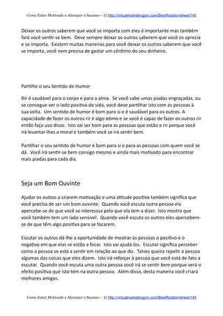 Deixar  os  outros  saberem  que  você  se  importa  com  eles  é  importante  mas  também  
fará  você  sen+r-­‐se  bem.    Deve  sempre  deixar  os  outros  saberem  que  você  os  aprecia  
e  se  importa.    Existem  muitas  maneiras  para  você  deixar  os  outros  saberem  que  você  
se  importa,  você  nem  precisa  de  gastar  um  cên+mo  do  seu  dinheiro.
Par+lhe  o  seu  Sen+do  de  Humor
Rir  é  saudável  para  o  corpo  e  para  a  alma.    Se  você  sabe  umas  piadas  engraçadas,  ou  
se  consegue  ver  o  lado  posi+va  da  vida,  você  deve  par+lhar  isto  com  as  pessoas  à  
sua  volta.    Um  sen+do  de  humor  é  bom  para  si  e  é  saudável  para  os  outros.  A  
capacidade  de  fazer  os  outros  rir  é  algo  o+mo  e  se  você  é  capaz  de  fazer  os  outros  rir  
então  faça  uso  disso.    Isto  vai  ser  bom  para  as  pessoas  que  estão  a  rir  porque  você  
irá  levantar-­‐lhes  a  moral  e  também  você  se  irá  sen+r  bem.    
Par+lhar  o  seu  sen+do  de  humor  é  bom  para  si  e  para  as  pessoas  com  quem  você  se  
dá.    Você  irá  sen+r-­‐se  bem  consigo  mesmo  e  ainda  mais  mo+vado  para  encontrar  
mais  piadas  para  cada  dia.
Seja  um  Bom  Ouvinte
Ajudar  os  outros  a  criarem  mo+vação  e  uma  a+tude  posi+va  também  signiﬁca  que  
você  precisa  de  ser  um  bom  ouvinte.    Quando  você  escuta  outra  pessoa  ela  
apercebe-­‐se  de  que  você  se  interesssa  pelo  que  ela  tem  a  dizer.    Isto  mostra  que  
você  também  tem  um  lado  sensivel.    Quando  você  escuta  os  outros  eles  apercebem-­‐
se  de  que  têm  algo  posi+va  para  se  focarem.
Escutar  os  outros  dá-­‐lhe  a  oportunidade  de  mostrar  às  pessoas  o  posi+vo  e  o  
nega+vo  em  que  elas  se  estão  a  focar.    Isto  vai  ajudá-­‐los.    Escutar  signiﬁca  perceber  
como  a  pessoa  se  está  a  sen+r  em  relação  ao  que  diz.    Talvez  queira  repe+r  à  pessoa  
algumas  das  coisas  que  eles  dizem.    Isto  irá  reforçar  à  pessoa  que  você  está  de  fato  a  
escutar.    Quando  você  escuta  uma  outra  pessoa  você  irá  se  sen+r  bem  porque  verá  o  
efeito  posi+va  que  isto  tem  na  outra  pessoa.    Além  disso,  desta  maneira  você  criará  
melhores  amigos.
Como Estar Motivado e Alcançar o Sucesso – © http://virtualmarketingpro.com/BestRotator/wheel/145
Como Estar Motivado e Alcançar o Sucesso – © http://virtualmarketingpro.com/BestRotator/wheel/145
 