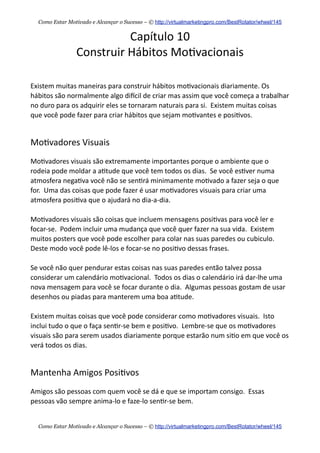Capítulo  10
Construir  Hábitos  Mo+vacionais
Existem  muitas  maneiras  para  construir  hábitos  mo+vacionais  diariamente.  Os  
hábitos  são  normalmente  algo  diecil  de  criar  mas  assim  que  você  começa  a  trabalhar  
no  duro  para  os  adquirir  eles  se  tornaram  naturais  para  si.    Existem  muitas  coisas  
que  você  pode  fazer  para  criar  hábitos  que  sejam  mo+vantes  e  posi+vos.
Mo+vadores  Visuais
Mo+vadores  visuais  são  extremamente  importantes  porque  o  ambiente  que  o  
rodeia  pode  moldar  a  a+tude  que  você  tem  todos  os  dias.    Se  você  es+ver  numa  
atmosfera  nega+va  você  não  se  sen+rá  minimamente  mo+vado  a  fazer  seja  o  que  
for.    Uma  das  coisas  que  pode  fazer  é  usar  mo+vadores  visuais  para  criar  uma  
atmosfera  posi+va  que  o  ajudará  no  dia-­‐a-­‐dia.
Mo+vadores  visuais  são  coisas  que  incluem  mensagens  posi+vas  para  você  ler  e  
focar-­‐se.    Podem  incluir  uma  mudança  que  você  quer  fazer  na  sua  vida.    Existem  
muitos  posters  que  você  pode  escolher  para  colar  nas  suas  paredes  ou  cubiculo.    
Deste  modo  você  pode  lê-­‐los  e  focar-­‐se  no  posi+vo  dessas  frases.  
Se  você  não  quer  pendurar  estas  coisas  nas  suas  paredes  então  talvez  possa  
considerar  um  calendário  mo+vacional.    Todos  os  dias  o  calendário  irá  dar-­‐lhe  uma  
nova  mensagem  para  você  se  focar  durante  o  dia.    Algumas  pessoas  gostam  de  usar  
desenhos  ou  piadas  para  manterem  uma  boa  a+tude.
Existem  muitas  coisas  que  você  pode  considerar  como  mo+vadores  visuais.    Isto  
inclui  tudo  o  que  o  faça  sen+r-­‐se  bem  e  posi+vo.    Lembre-­‐se  que  os  mo+vadores  
visuais  são  para  serem  usados  diariamente  porque  estarão  num  si+o  em  que  você  os  
verá  todos  os  dias.    
Mantenha  Amigos  Posi+vos
Amigos  são  pessoas  com  quem  você  se  dá  e  que  se  importam  consigo.    Essas  
pessoas  vão  sempre  anima-­‐lo  e  faze-­‐lo  sen+r-­‐se  bem.    
Como Estar Motivado e Alcançar o Sucesso – © http://virtualmarketingpro.com/BestRotator/wheel/145
Como Estar Motivado e Alcançar o Sucesso – © http://virtualmarketingpro.com/BestRotator/wheel/145
 
