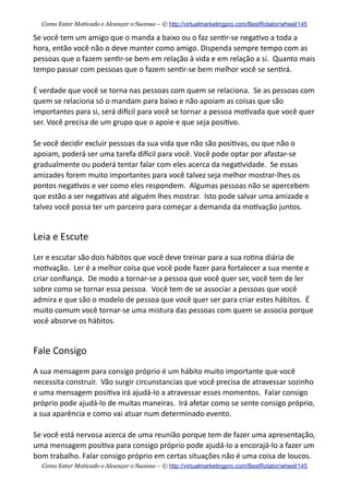 Se  você  tem  um  amigo  que  o  manda  a  baixo  ou  o  faz  sen+r-­‐se  nega+vo  a  toda  a  
hora,  então  você  não  o  deve  manter  como  amigo.  Dispenda  sempre  tempo  com  as  
pessoas  que  o  fazem  sen+r-­‐se  bem  em  relação  à  vida  e  em  relação  a  si.    Quanto  mais  
tempo  passar  com  pessoas  que  o  fazem  sen+r-­‐se  bem  melhor  você  se  sen+rá.
É  verdade  que  você  se  torna  nas  pessoas  com  quem  se  relaciona.    Se  as  pessoas  com  
quem  se  relaciona  só  o  mandam  para  baixo  e  não  apoiam  as  coisas  que  são  
importantes  para  si,  será  diecil  para  você  se  tornar  a  pessoa  mo+vada  que  você  quer  
ser.  Você  precisa  de  um  grupo  que  o  apoie  e  que  seja  posi+vo.
Se  você  decidir  excluir  pessoas  da  sua  vida  que  não  são  posi+vas,  ou  que  não  o  
apoiam,  poderá  ser  uma  tarefa  diecil  para  você.  Você  pode  optar  por  afastar-­‐se  
gradualmente  ou  poderá  tentar  falar  com  eles  acerca  da  nega+vidade.    Se  essas  
amizades  forem  muito  importantes  para  você  talvez  seja  melhor  mostrar-­‐lhes  os  
pontos  nega+vos  e  ver  como  eles  respondem.    Algumas  pessoas  não  se  apercebem  
que  estão  a  ser  nega+vas  até  alguém  lhes  mostrar.    Isto  pode  salvar  uma  amizade  e  
talvez  você  possa  ter  um  parceiro  para  começar  a  demanda  da  mo+vação  juntos.
Leia  e  Escute
Ler  e  escutar  são  dois  hábitos  que  você  deve  treinar  para  a  sua  ro+na  diária  de  
mo+vação.    Ler  é  a  melhor  coisa  que  você  pode  fazer  para  fortalecer  a  sua  mente  e  
criar  conﬁança.    De  modo  a  tornar-­‐se  a  pessoa  que  você  quer  ser,  você  tem  de  ler  
sobre  como  se  tornar  essa  pessoa.    Você  tem  de  se  associar  a  pessoas  que  você  
admira  e  que  são  o  modelo  de  pessoa  que  você  quer  ser  para  criar  estes  hábitos.    É  
muito  comum  você  tornar-­‐se  uma  mistura  das  pessoas  com  quem  se  associa  porque  
você  absorve  os  hábitos.
Fale  Consigo
A  sua  mensagem  para  consigo  próprio  é  um  hábito  muito  importante  que  você  
necessita  construir.    Vão  surgir  circunstancias  que  você  precisa  de  atravessar  sozinho  
e  uma  mensagem  posi+va  irá  ajudá-­‐lo  a  atravessar  esses  momentos.    Falar  consigo  
próprio  pode  ajudá-­‐lo  de  muitas  maneiras.    Irá  afetar  como  se  sente  consigo  próprio,  
a  sua  aparência  e  como  vai  atuar  num  determinado  evento.    
Se  você  está  nervosa  acerca  de  uma  reunião  porque  tem  de  fazer  uma  apresentação,  
uma  mensagem  posi+va  para  consigo  próprio  pode  ajudá-­‐lo  a  encorajá-­‐lo  a  fazer  um  
bom  trabalho.  Falar  consigo  próprio  em  certas  situações  não  é  uma  coisa  de  loucos.
Como Estar Motivado e Alcançar o Sucesso – © http://virtualmarketingpro.com/BestRotator/wheel/145
Como Estar Motivado e Alcançar o Sucesso – © http://virtualmarketingpro.com/BestRotator/wheel/145
 