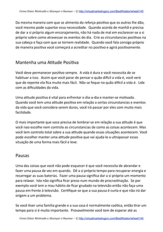 Da  mesma  maneira  com  que  se  alimenta  do  reforço  posi+vo  que  os  outros  lhe  dão,  
você  mesmo  pode  suportar  essa  necessidade.    Quando  acorda  de  manhã  e  precisa  
de  dar  a  si  próprio  algum  encorajamento,  não  há  nada  de  mal  em  esclarecer-­‐se  a  si  
próprio  sobre  como  atravessar  os  eventos  do  dia.    Crie  as  circunstancias  posi+vas  na  
sua  cabeça  e  faça  com  que  se  tornem  realidade.    Quando  você  fala  consigo  próprio  
de  maneira  posi+va  você  começará  a  acreditar  no  posi+vo  e  agirá  posi+vamente.
Mantenha  uma  A+tude  Posi+va
Você  deve  permanecer  posi+vo  sempre.    A  vida  é  dura  e  você  necessita  de  se  
habituar  a  isso.    Assim  que  você  parar  de  pensar  o  quão  diecil  a  vida  é,  você  verá  
que  de  repente  ela  ﬁca  muito  mais  fácil.    Não  se  foque  no  quão  diecil  a  vida  é.    Lide  
com  as  diﬁculdades  da  vida.
Uma  a+tude  posi+va  é  vital  para  enfrentar  o  dia-­‐a-­‐dia  e  manter-­‐se  mo+vado.    
Quando  você  tem  uma  a+tude  posi+va  em  relação  a  certas  circunstancias  e  eventos  
da  vida  que  você  considera  serem  duros,  você  irá  passar  por  eles  com  muito  mais  
facilidade.
O  mais  importante  que  voce  precisa  de  lembrar-­‐se  em  relação  a  sua  a+tude  é  que  
você  nao  escolhe  nem  controla  as  circunstancias  de  como  as  coisas  acontecem.  Mas  
você  tem  controlo  total  sobre  a  sua  a+tude  quando  essas  situações  acontecem.  Você  
pode  escolher  manter  uma  a+tude  posi+va  que  vai  ajuda-­‐lo  a  ultrapassar  essas  
situação  de  uma  forma  mais  fácil  e  leve.
Pausas
Uma  das  coisas  que  você  não  pode  esquecer  é  que  você  necessita  de  abrandar  e  
fazer  uma  pausa  de  vez  em  quando.    Dê  a  si  próprio  tempo  para  recuperar  energia  e  
recarregar  as  suas  baterias.    Fazer  uma  pausa  signiﬁca  dar  a  si  próprio  um  momento  
para  relaxar.    Isto  não  signiﬁca  ﬁcar  preso  num  mundo  de  procras+nação.    Se  por  
exemplo  você  tem  o  mau  hábito  de  ﬁcar  grudado  na  televisão  então  não  faça  uma  
pausa  em  frente  à  televisão.    Cer+ﬁque-­‐se  que  a  sua  pausa  é  curta  e  que  não  irá  dar  
origem  a  um  problema.
Se  você  +ver  uma  família  grande  e  a  sua  casa  é  normalmente  caó+ca,  então  +rar  um  
tempo  para  si  é  muito  importante.    Provavelmente  você  tem  de  esperar  até  as  
Como Estar Motivado e Alcançar o Sucesso – © http://virtualmarketingpro.com/BestRotator/wheel/145
Como Estar Motivado e Alcançar o Sucesso – © http://virtualmarketingpro.com/BestRotator/wheel/145
 