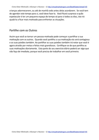crianças  adormecerem,  ou  até  de  manhã  cedo  antes  delas  acordarem.    Se  você  tem  
de  agendar  este  tempo  para  si,  você  deve  faze-­‐lo.    Você  ﬁcará  surpreso  o  quão  
espetacular  é  ter  um  pequeno  espaço  de  tempo  só  para  si  todos  os  dias,  isto  irá  
ajudá-­‐lo  a  ﬁcar  mais  mo+vado  para  enfrentar  as  situações.
Par+lhe  com  os  Outros
Assim  que  você  se  tornar  um  pessoa  mo+vada  pode  começar  a  par+lhar  a  sua  
mo+vação  com  os  outros.    Quando  você  par+lha  a  sua  mo+vação  ela  será  contagiosa  
e  as  suas  paixões  também.  Ao  par+lhar  as  suas  paixões  também  irá  notar  que  você  é  
agora  atraído  por  metas  e  feitos  mais  grandiosos.    Cer+ﬁque-­‐se  de  que  par+lha  as  
suas  mo+vações  diariamente.    Esta  parte  do  seu  exercício  diário  poderá  ser  algo  que  
não  faça  de  imediato,  porque  você  precisa  de  trabalhar  em  você  primeiro.  
Como Estar Motivado e Alcançar o Sucesso – © http://virtualmarketingpro.com/BestRotator/wheel/145
Como Estar Motivado e Alcançar o Sucesso – © http://virtualmarketingpro.com/BestRotator/wheel/145
 