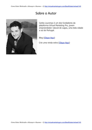 Sobre  o  Autor
Carlos Lourenço é um dos fundadores da
plataforma Virtual Marketing Pro, jovem
empreendedor natural de Lagos, uma bela cidade
a sul de Portugal.
Blog (Clique Aqui)
Crie uma renda extra (Clique Aqui)
Como Estar Motivado e Alcançar o Sucesso – © http://virtualmarketingpro.com/BestRotator/wheel/145
Como Estar Motivado e Alcançar o Sucesso – © http://virtualmarketingpro.com/BestRotator/wheel/145
 