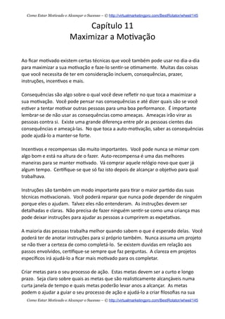 Capítulo  11
Maximizar  a  Mo+vação
Ao  ﬁcar  mo+vado  existem  certas  técnicas  que  você  também  pode  usar  no  dia-­‐a-­‐dia  
para  maximizar  a  sua  mo+vação  e  faze-­‐lo  sen+r-­‐se  o+mamente.    Muitas  das  coisas  
que  você  necessita  de  ter  em  consideração  incluem,  consequências,  prazer,  
instruções,  incen+vos  e  mais.
Consequências  são  algo  sobre  o  qual  você  deve  reﬂe+r  no  que  toca  a  maximizar  a  
sua  mo+vação.    Você  pode  pensar  nas  consequências  e  até  dizer  quais  são  se  você  
es+ver  a  tentar  mo+var  outras  pessoas  para  uma  boa  performance.    É  importante  
lembrar-­‐se  de  não  usar  as  consequências  como  ameaças.    Ameaças  irão  virar  as  
pessoas  contra  si.    Existe  uma  grande  diferença  entre  pôr  as  pessoas  cientes  das  
consequências  e  ameaçá-­‐las.    No  que  toca  a  auto-­‐mo+vação,  saber  as  consequências  
pode  ajudá-­‐lo  a  manter-­‐se  forte.
Incen+vos  e  recompensas  são  muito  importantes.    Você  pode  nunca  se  mimar  com  
algo  bom  e  está  na  altura  de  o  fazer.    Auto-­‐recompensa  é  uma  das  melhores  
maneiras  para  se  manter  mo+vado.    Vá  comprar  aquele  relógio  novo  que  quer  já  
algum  tempo.    Cer+ﬁque-­‐se  que  só  faz  isto  depois  de  alcançar  o  obje+vo  para  qual  
trabalhava.    
Instruções  são  também  um  modo  importante  para  +rar  o  maior  par+do  das  suas  
técnicas  mo+vacionais.    Você  poderá  reparar  que  nunca  pode  depender  de  ninguém  
porque  eles  o  ajudam.    Talvez  eles  não  entenderam.    As  instruções  devem  ser  
detalhadas  e  claras.    Não  precisa  de  fazer  ninguém  sen+r-­‐se  como  uma  criança  mas  
pode  deixar  instruções  para  ajudar  as  pessoas  a  cumprirem  as  expeta+vas.    
A  maioria  das  pessoas  trabalha  melhor  quando  sabem  o  que  é  esperado  delas.    Você  
poderá  ter  de  anotar  instruções  para  si  próprio  também.    Nunca  assuma  um  projeto  
se  não  +ver  a  certeza  de  como  completá-­‐lo.    Se  existem  duvidas  em  relação  aos  
passos  envolvidos,  cer+ﬁque-­‐se  sempre  que  faz  perguntas.    A  clareza  em  projetos  
especíﬁcos  irá  ajudá-­‐lo  a  ﬁcar  mais  mo+vado  para  os  completar.
Criar  metas  para  o  seu  processo  de  ação.    Estas  metas  devem  ser  a  curto  e  longo  
prazo.    Seja  claro  sobre  quais  as  metas  que  são  realis+camente  alcançáveis  numa  
curta  janela  de  tempo  e  quais  metas  poderão  levar  anos  a  alcançar.    As  metas  
podem  o  ajudar  a  guiar  o  seu  processo  de  ação  e  ajudá-­‐lo  a  criar  ﬁlosoﬁas  na  sua  
Como Estar Motivado e Alcançar o Sucesso – © http://virtualmarketingpro.com/BestRotator/wheel/145
Como Estar Motivado e Alcançar o Sucesso – © http://virtualmarketingpro.com/BestRotator/wheel/145
 