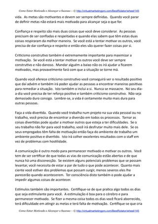 vida.    As  metas  são  mo+vantes  e  devem  ser  sempre  deﬁnidas.    Quando  você  parar  
de  deﬁnir  metas  não  estará  mais  mo+vado  para  alcançar  seja  o  que  for.
Conﬁança  e  respeito  são  mais  duas  coisas  que  você  deve  considerar.    As  pessoas  
precisam  de  ser  conﬁadas  e  respeitadas  e  quando  elas  sabem  que  têm  estas  duas  
coisas  respiraram  da  melhor  maneira.    Se  você  está  a  tentar  mo+var  os  outros,  você  
precisa  de  dar  conﬁança  e  respeito  e  então  eles  vão  querer  fazer  coisas  por  si.    
Cri+cismo  constru+vo  também  é  extremamente  importante  para  maximizar  a  
mo+vação.    Se  você  está  a  tentar  mo+var  os  outros  você  deve  ser  sempre  
constru+vo  e  não  danoso.    Mandar  alguém  a  baixo  não  os  irá  ajudar  a  ﬁcarem  
mo+vados,  mas  provavelmente  fará  com  que  a  situação  se  torne  má.    
Quando  você  oferece  cri+cismo  constru+vo  você  conseguirá  ver  o  resultado  posi+vo  
que  daí  advém  e  também  irá  poder  ajudar  as  pessoas  a  encontrar  maneiras  posi+vas  
para  remediar  a  situação.    Isto  também  o  inclui  a  si.    Nunca  se  massacre.    No  seu  dia-­‐
a-­‐dia  você  precisa  de  ter  reforço  posi+vo  e  também  cri+cismo  constru+vo.    Não  seja  
demasiado  duro  consigo.    Lembre-­‐se,  a  vida  é  certamente  muito  mais  dura  para  
outras  pessoas.
Faça  a  vida  diver+da.    Quando  você  trabalha  num  projeto  na  sua  vida  pessoal  ou  no  
trabalho,  você  precisa  de  encontrar  a  diversão  em  todos  os  processos.    Tornar  as  
coisas  diver+das  pode  ajudar  a  mo+var  outros  que  esteja  a  ter  diﬁculdades.    Se  o  
seu  trabalho  não  for  para  você  trabalho,  você  irá  desfrutar  muito  mais  dele.    Se  os  
seus  empregados  têm  falta  de  mo+vação  então  faça  do  ambiente  de  trabalho  um  
ambiente  posi+vo  e  diver+do.    Isto  irá  colher  excelentes  resultados  com  o  staﬀ  em  
vez  de  problemas  com  hos+lidade.
A  comunicação  é  outro  modo  para  permanecer  mo+vado  e  mo+var  os  outros.    Você  
tem  de  ser  cer+ﬁcar  de  que  todas  as  vias  de  comunicação  estão  abertas  e  de  que  
nunca  há  uma  disconecção.    Se  existem  alguns  potenciais  problemas  que  se  possam  
levantar,  você  necessita  de  estar  a  par  de  tudo  o  que  pode  acontecer.    Quanto  mais  
ciente  você  es+ver  dos  problemas  que  possam  surgir,  menos  severos  eles  lhe  
parecerão  quando  acontecerem.    Ter  consciência  disto  também  o  pode  ajudar  a  
impedir  algumas  coisas  de  acontecer.
Eskmulos  também  são  importantes.    Cer+ﬁque-­‐se  de  que  pra+ca  algo  todos  os  dias  
que  seja  es+mulante  para  você.    A  es+mulação  é  boa  para  o  cérebro  e  para  
permanecer  mo+vado.    Se  ﬁzer  a  mesma  coisa  todos  os  dias  você  ﬁcará  aborrecido,  
terá  diﬁculdade  em  a+ngir  as  metas  e  terá  falta  de  mo+vação.    Cer+ﬁque-­‐se  que  cria  
Como Estar Motivado e Alcançar o Sucesso – © http://virtualmarketingpro.com/BestRotator/wheel/145
Como Estar Motivado e Alcançar o Sucesso – © http://virtualmarketingpro.com/BestRotator/wheel/145
 