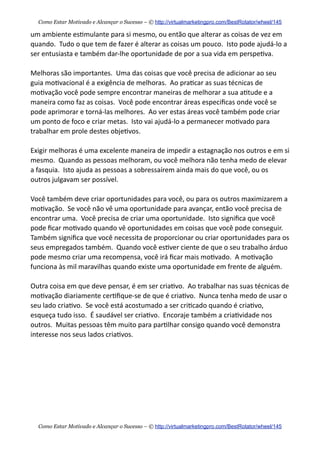 um  ambiente  es+mulante  para  si  mesmo,  ou  então  que  alterar  as  coisas  de  vez  em  
quando.    Tudo  o  que  tem  de  fazer  é  alterar  as  coisas  um  pouco.    Isto  pode  ajudá-­‐lo  a  
ser  entusiasta  e  também  dar-­‐lhe  oportunidade  de  por  a  sua  vida  em  perspe+va.
Melhoras  são  importantes.    Uma  das  coisas  que  você  precisa  de  adicionar  ao  seu  
guia  mo+vacional  é  a  exigência  de  melhoras.    Ao  pra+car  as  suas  técnicas  de  
mo+vação  você  pode  sempre  encontrar  maneiras  de  melhorar  a  sua  a+tude  e  a  
maneira  como  faz  as  coisas.    Você  pode  encontrar  áreas  especiﬁcas  onde  você  se  
pode  aprimorar  e  torná-­‐las  melhores.    Ao  ver  estas  áreas  você  também  pode  criar  
um  ponto  de  foco  e  criar  metas.    Isto  vai  ajudá-­‐lo  a  permanecer  mo+vado  para  
trabalhar  em  prole  destes  obje+vos.    
Exigir  melhoras  é  uma  excelente  maneira  de  impedir  a  estagnação  nos  outros  e  em  si  
mesmo.    Quando  as  pessoas  melhoram,  ou  você  melhora  não  tenha  medo  de  elevar  
a  fasquia.    Isto  ajuda  as  pessoas  a  sobressaírem  ainda  mais  do  que  você,  ou  os  
outros  julgavam  ser  possível.
Você  também  deve  criar  oportunidades  para  você,  ou  para  os  outros  maximizarem  a  
mo+vação.    Se  você  não  vê  uma  oportunidade  para  avançar,  então  você  precisa  de  
encontrar  uma.    Você  precisa  de  criar  uma  oportunidade.    Isto  signiﬁca  que  você  
pode  ﬁcar  mo+vado  quando  vê  oportunidades  em  coisas  que  você  pode  conseguir.    
Também  signiﬁca  que  você  necessita  de  proporcionar  ou  criar  oportunidades  para  os  
seus  empregados  também.    Quando  você  es+ver  ciente  de  que  o  seu  trabalho  árduo  
pode  mesmo  criar  uma  recompensa,  você  irá  ﬁcar  mais  mo+vado.    A  mo+vação  
funciona  às  mil  maravilhas  quando  existe  uma  oportunidade  em  frente  de  alguém.
Outra  coisa  em  que  deve  pensar,  é  em  ser  cria+vo.    Ao  trabalhar  nas  suas  técnicas  de  
mo+vação  diariamente  cer+ﬁque-­‐se  de  que  é  cria+vo.    Nunca  tenha  medo  de  usar  o  
seu  lado  cria+vo.    Se  você  está  acostumado  a  ser  cri+cado  quando  é  cria+vo,  
esqueça  tudo  isso.    É  saudável  ser  cria+vo.    Encoraje  também  a  cria+vidade  nos  
outros.    Muitas  pessoas  têm  muito  para  par+lhar  consigo  quando  você  demonstra  
interesse  nos  seus  lados  cria+vos.
Como Estar Motivado e Alcançar o Sucesso – © http://virtualmarketingpro.com/BestRotator/wheel/145
Como Estar Motivado e Alcançar o Sucesso – © http://virtualmarketingpro.com/BestRotator/wheel/145
 
