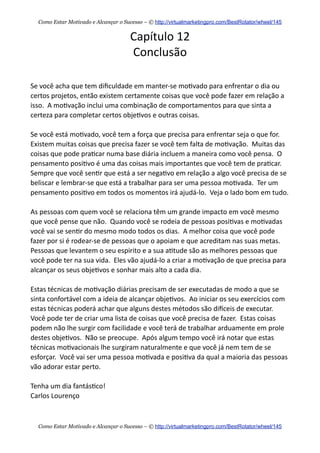 Capítulo  12
Conclusão
Se  você  acha  que  tem  diﬁculdade  em  manter-­‐se  mo+vado  para  enfrentar  o  dia  ou  
certos  projetos,  então  existem  certamente  coisas  que  você  pode  fazer  em  relação  a  
isso.    A  mo+vação  inclui  uma  combinação  de  comportamentos  para  que  sinta  a  
certeza  para  completar  certos  obje+vos  e  outras  coisas.
Se  você  está  mo+vado,  você  tem  a  força  que  precisa  para  enfrentar  seja  o  que  for.    
Existem  muitas  coisas  que  precisa  fazer  se  você  tem  falta  de  mo+vação.    Muitas  das  
coisas  que  pode  pra+car  numa  base  diária  incluem  a  maneira  como  você  pensa.    O  
pensamento  posi+vo  é  uma  das  coisas  mais  importantes  que  você  tem  de  pra+car.    
Sempre  que  você  sen+r  que  está  a  ser  nega+vo  em  relação  a  algo  você  precisa  de  se  
beliscar  e  lembrar-­‐se  que  está  a  trabalhar  para  ser  uma  pessoa  mo+vada.    Ter  um  
pensamento  posi+vo  em  todos  os  momentos  irá  ajudá-­‐lo.    Veja  o  lado  bom  em  tudo.
As  pessoas  com  quem  você  se  relaciona  têm  um  grande  impacto  em  você  mesmo  
que  você  pense  que  não.    Quando  você  se  rodeia  de  pessoas  posi+vas  e  mo+vadas  
você  vai  se  sen+r  do  mesmo  modo  todos  os  dias.    A  melhor  coisa  que  você  pode  
fazer  por  si  é  rodear-­‐se  de  pessoas  que  o  apoiam  e  que  acreditam  nas  suas  metas.    
Pessoas  que  levantem  o  seu  espirito  e  a  sua  a+tude  são  as  melhores  pessoas  que  
você  pode  ter  na  sua  vida.    Eles  vão  ajudá-­‐lo  a  criar  a  mo+vação  de  que  precisa  para  
alcançar  os  seus  obje+vos  e  sonhar  mais  alto  a  cada  dia.
Estas  técnicas  de  mo+vação  diárias  precisam  de  ser  executadas  de  modo  a  que  se  
sinta  confortável  com  a  ideia  de  alcançar  obje+vos.    Ao  iniciar  os  seu  exercícios  com  
estas  técnicas  poderá  achar  que  alguns  destes  métodos  são  dieceis  de  executar.    
Você  pode  ter  de  criar  uma  lista  de  coisas  que  você  precisa  de  fazer.    Estas  coisas  
podem  não  lhe  surgir  com  facilidade  e  você  terá  de  trabalhar  arduamente  em  prole  
destes  obje+vos.    Não  se  preocupe.    Após  algum  tempo  você  irá  notar  que  estas  
técnicas  mo+vacionais  lhe  surgiram  naturalmente  e  que  você  já  nem  tem  de  se  
esforçar.    Você  vai  ser  uma  pessoa  mo+vada  e  posi+va  da  qual  a  maioria  das  pessoas  
vão  adorar  estar  perto.
Tenha  um  dia  fantás+co!
Carlos  Lourenço
Como Estar Motivado e Alcançar o Sucesso – © http://virtualmarketingpro.com/BestRotator/wheel/145
Como Estar Motivado e Alcançar o Sucesso – © http://virtualmarketingpro.com/BestRotator/wheel/145
 