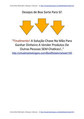 Desejos  de  Boa  Sorte  Para  Sí!
“Finalmente!  A  Solução  Chave  Na  Mão  Para
Ganhar  Dinheiro  A  Vender  Produtos  De
Outras  Pessoas  SEM  Cha+ces!..”
http://virtualmarketingpro.com/BestRotator/wheel/145
Como Estar Motivado e Alcançar o Sucesso – © http://virtualmarketingpro.com/BestRotator/wheel/145
Como Estar Motivado e Alcançar o Sucesso – © http://virtualmarketingpro.com/BestRotator/wheel/145
 