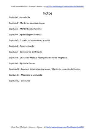 Indice  
Capítulo  1  -­‐  Introdução
Capítulo  2  -­‐  Mantendo  as  coisas  simples
Capítulo  3  -­‐  Manter  Boa  Companhia
Capítulo  4  -­‐  Aprendizagem  con+nua  
Capítulo  5  -­‐  O  poder  do  pensamento  posi+vo
Capítulo  6  -­‐  Proscras+nação
Capítulo  7  -­‐  Conhecer-­‐se  a  si  Próprio
Capítulo  8  -­‐  Criação  de  Metas  e  Acompanhamento  do  Progresso
Capítulo  9  -­‐  Ajudar  os  Outros
Capítulo  10  -­‐  Construir  Hábitos  Mo+vacionais  /  Mantenha  uma  a+tude  Posi+va
Capítulo  11  -­‐  Maximizar  a  Mo+vação
Capítulo  12  -­‐  Conclusão
Como Estar Motivado e Alcançar o Sucesso – © http://virtualmarketingpro.com/BestRotator/wheel/145
Como Estar Motivado e Alcançar o Sucesso – © http://virtualmarketingpro.com/BestRotator/wheel/145
 