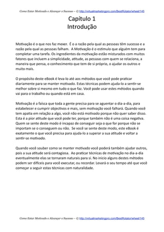 Capítulo  1
Introdução
Mo+vação  é  o  que  nos  faz  mexer.    É  o  a  razão  pela  qual  as  pessoas  têm  sucesso  e  a  
razão  pela  qual  as  pessoas  falham.    A  Mo+vação  é  o  es+mulo  que  alguém  tem  para  
completar  uma  tarefa.  Os  ingredientes  da  mo+vação  estão  misturados  com  muitos  
fatores  que  incluem  a  simplicidade,  a+tude,  as  pessoas  com  quem  se  relaciona,  a  
maneira  que  pensa,  o  conhecimento  que  tem  de  si  próprio,  o  ajudar  os  outros  e  
muito  mais.
O  propósito  deste  eBook  é  leva-­‐lo  até  aos  métodos  que  você  pode  pra+car  
diariamente  para  se  manter  mo+vado.  Estas  técnicas  podem  ajuda-­‐lo  a  sen+r-­‐se  
melhor  sobre  si  mesmo  em  tudo  o  que  faz.  Você  pode  usar  estes  métodos  quando  
vai  para  o  trabalho  ou  quando  está  em  casa.    
Mo+vação  é  a  faísca  que  toda  a  gente  precisa  para  se  aguentar  o  dia-­‐a-­‐dia,  para  
estabelecer  e  cumprir  objec+vos  e  mais,  sem  mo+vação  você  falhará.  Quando  você  
tem  apa+a  em  relação  a  algo,  você  não  está  mo+vado  porque  não  quer  saber  disso.  
Esta  é  a  pior  a+tude  que  você  pode  ter,  porque  também  não  é  uma  coisa  nega+va.  
Quem  se  sente  deste  modo  é  incapaz  de  conseguir  seja  o  que  for  porque  não  se  
importam  se  o  conseguem  ou  não.    Se  você  se  sente  deste  modo,  este  eBook  é  
exatamente  o  que  você  precisa  para  ajuda-­‐lo  a  superar  a  sua  a+tude  e  voltar  a  
sen+r-­‐se  mo+vado.
Quando  você  souber  como  se  manter  mo+vado  você  poderá  também  ajudar  outros,  
pois  a  sua  a+tude  será  contagiosa.    Ao  pra+car  técnicas  de  mo+vação  no  dia-­‐a-­‐dia  
eventualmente  elas  se  tornaram  naturais  para  si.  No  inicio  alguns  destes  métodos  
podem  ser  dieceis  para  você  executar,  ou  recordar.  Levará  o  seu  tempo  até  que  você  
começar  a  seguir  estas  técnicas  com  naturalidade.
Como Estar Motivado e Alcançar o Sucesso – © http://virtualmarketingpro.com/BestRotator/wheel/145
Como Estar Motivado e Alcançar o Sucesso – © http://virtualmarketingpro.com/BestRotator/wheel/145
 
