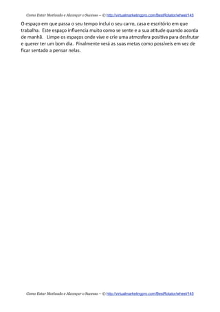 O  espaço  em  que  passa  o  seu  tempo  inclui  o  seu  carro,  casa  e  escritório  em  que  
trabalha.    Este  espaço  inﬂuencia  muito  como  se  sente  e  a  sua  a+tude  quando  acorda  
de  manhã.      Limpe  os  espaços  onde  vive  e  crie  uma  atmosfera  posi+va  para  desfrutar  
e  querer  ter  um  bom  dia.    Finalmente  verá  as  suas  metas  como  possíveis  em  vez  de  
ﬁcar  sentado  a  pensar  nelas.
Como Estar Motivado e Alcançar o Sucesso – © http://virtualmarketingpro.com/BestRotator/wheel/145
Como Estar Motivado e Alcançar o Sucesso – © http://virtualmarketingpro.com/BestRotator/wheel/145
 