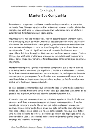 Capítulo  3
Manter  Boa  Companhia
Passar  tempo  com  pessoas  posi+vas  é  uma  das  melhores  maneiras  de  se  manter  
mo+vado.  Deve  falar  com  alguém  posi+vo  pelo  menos  uma  vez  por  dia.    Muitas  das  
maneiras  que  você  pode  ter  um  encontro  posi+vo  inclui  cara  a  cara,  ao  telefone  e  
pela  internet.  Tente  fazer  disto  um  hábito  diário.
Algumas  pessoas  não  são  muito  sociais.    Podem  passar  dias  sem  falar  com  outros.    
Isto  é  muito  prejudicial.  Se  você  é  uma  destas  pessoas  que  não  é  muito  social  e  que  
não  tem  muitos  encontros  com  outras  pessoas,  provavelmente  você  também  não  é  
uma  pessoa  mo+vada  para  o  sucesso.    Isto  não  signiﬁca  que  você  tem  de  ser  um  
monstro  social.    O  que  isto  signiﬁca  é  que  você  necessita  de  alimentar  a  sua  
necessidade  de  interação  posi+va.    Você  nem  precisa  de  ver  a  outra  pessoa.    Existem  
técnicas  que  você  pode  pra+car  para  se  encontrar  com  outros  posi+vamente  sem  
sequer  os  ver  em  pessoa.  Como  você  faz  estas  coisas  é  consigo  mas  isto  é  algo  muito  
importante.
Manter  boa  companhia  signiﬁca  relacionar-­‐se  com  pessoas  que  o  apoiam  a  si  e  às  
suas  metas  na  vida.  Você  quer  que  as  pessoas  o  apoiem  e  acreditem  em  si  também.  
Se  você  tem  como  meta  ter  sucesso  com  a  sua  empresa  de  jardinagem  você  deve  se  
dar  com  pessoas  que  o  apoiem.  Se  você  es+ver  com  pessoas  que  têm  uma  a+tude  
nega+va  rela+vamente  aos  seus  esforços  e  não  o  apoiam,  você  de  forma  alguma  se  
sen+rá  bem.  Corte  com  essa  nega+vidade.    
Se  estas  pessoas  são  membros  da  sua  família  esta  pode  ser  uma  das  decisões  mais  
dieceis  da  sua  vida.  No  entanto  será  a  melhor  coisa  que  você  pode  fazer  por  si.    Se  as  
pessoas  não  o  apoiam,  ou  não  são  posi+vas  corte  relações  com  elas.
A  maneira  mais  fácil  para  você  ter  um  encontro  com  alguém  no  dia  a  dia  é  falar  com  
pessoas.    Você  deve  se  encontrar  regularmente  com  pessoas  posi+vas.    A  melhor  
maneira  de  começar  o  seu  dia  é  beber  um  café  todos  os  dias  com  uma  pessoa  
posi+va.    Se  você  morar  perto  de  um  amigo  que  beba  café  então  pode  planear  sair  
mais  cedo  todos  os  dias  e  beber  café  na  casa  dele  ou  recebê-­‐lo  na  sua  casa.    Esta  é  
uma  maneira  excelente  de  começar  o  seu  dia  e  pô-­‐lo  com  boa  disposição  para  o  seu  
dia  de  trabalho.  Você  já  terá  iniciado  o  seu  lado  social  portanto  quando  chegar  ao  
emprego  não  se  sen+rá  resmungão.
Como Estar Motivado e Alcançar o Sucesso – © http://virtualmarketingpro.com/BestRotator/wheel/145
Como Estar Motivado e Alcançar o Sucesso – © http://virtualmarketingpro.com/BestRotator/wheel/145
 
