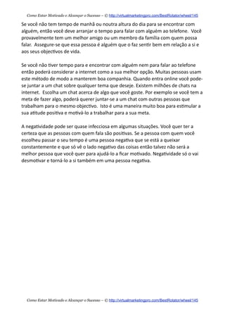 Se  você  não  tem  tempo  de  manhã  ou  noutra  altura  do  dia  para  se  encontrar  com  
alguém,  então  você  deve  arranjar  o  tempo  para  falar  com  alguém  ao  telefone.    Você  
provavelmente  tem  um  melhor  amigo  ou  um  membro  da  família  com  quem  possa  
falar.    Assegure-­‐se  que  essa  pessoa  é  alguém  que  o  faz  sen+r  bem  em  relação  a  si  e  
aos  seus  objec+vos  de  vida.    
Se  você  não  +ver  tempo  para  e  encontrar  com  alguém  nem  para  falar  ao  telefone  
então  poderá  considerar  a  internet  como  a  sua  melhor  opção.  Muitas  pessoas  usam  
este  método  de  modo  a  manterem  boa  companhia.  Quando  entra  online  você  pode-­‐
se  juntar  a  um  chat  sobre  qualquer  tema  que  deseje.  Existem  milhões  de  chats  na  
internet.    Escolha  um  chat  acerca  de  algo  que  você  goste.  Por  exemplo  se  você  tem  a  
meta  de  fazer  algo,  poderá  querer  juntar-­‐se  a  um  chat  com  outras  pessoas  que  
trabalham  para  o  mesmo  objec+vo.    Isto  é  uma  maneira  muito  boa  para  es+mular  a  
sua  a+tude  posi+va  e  mo+vá-­‐lo  a  trabalhar  para  a  sua  meta.
A  nega+vidade  pode  ser  quase  infecciosa  em  algumas  situações.  Você  quer  ter  a  
certeza  que  as  pessoas  com  quem  fala  são  posi+vas.  Se  a  pessoa  com  quem  você  
escolheu  passar  o  seu  tempo  é  uma  pessoa  nega+va  que  se  está  a  queixar  
constantemente  e  que  só  vê  o  lado  nega+vo  das  coisas  então  talvez  não  será  a  
melhor  pessoa  que  você  quer  para  ajudá-­‐lo  a  ﬁcar  mo+vado.  Nega+vidade  só  o  vai  
desmo+var  e  torná-­‐lo  a  si  também  em  uma  pessoa  nega+va.
Como Estar Motivado e Alcançar o Sucesso – © http://virtualmarketingpro.com/BestRotator/wheel/145
Como Estar Motivado e Alcançar o Sucesso – © http://virtualmarketingpro.com/BestRotator/wheel/145
 