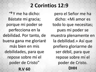 “9 Y me ha dicho:
Bástate mi gracia;
porque mi poder se
perfecciona en la
debilidad. Por tanto, de
buena gana me gloriaré
más bien en mis
debilidades, para que
repose sobre mí el
poder de Cristo”
R.V 60
pero el Señor me ha
dicho: «Mi amor es
todo lo que necesitas;
pues mi poder se
muestra plenamente en
la debilidad.» Así que
prefiero gloriarme de
ser débil, para que
repose sobre mí el
poder de Cristo.
DHH
2 Corintios 12:9
 