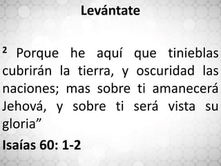 Levántate
2 Porque he aquí que tinieblas
cubrirán la tierra, y oscuridad las
naciones; mas sobre ti amanecerá
Jehová, y sobre ti será vista su
gloria”
Isaías 60: 1-2
 