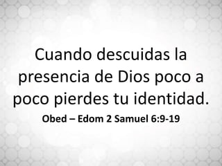Cuando descuidas la
presencia de Dios poco a
poco pierdes tu identidad.
Obed – Edom 2 Samuel 6:9-19
 