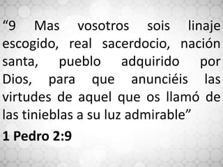 “9 Mas vosotros sois linaje
escogido, real sacerdocio, nación
santa, pueblo adquirido por
Dios, para que anunciéis las
virtudes de aquel que os llamó de
las tinieblas a su luz admirable”
1 Pedro 2:9
 