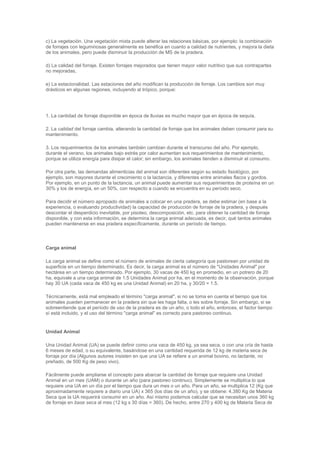 c) La vegetación. Una vegetación mixta puede alterar las relaciones básicas, por ejemplo: la combinación
de forrajes con leguminosas generalmente es benéfica en cuanto a calidad de nutrientes, y mejora la dieta
de los animales, pero puede disminuir la producción de MS de la pradera.
d) La calidad del forraje. Existen forrajes mejorados que tienen mayor valor nutritivo que sus contrapartes
no mejoradas,
e) La estacionalidad. Las estaciones del año modifican la producción de forraje. Los cambios son muy
drásticos en algunas regiones, incluyendo al trópico, porque:
1. La cantidad de forraje disponible en época de lluvias es mucho mayor que en época de sequía,
2. La calidad del forraje cambia, alterando la cantidad de forraje que los animales deben consumir para su
mantenimiento.
3. Los requerimientos de los animales también cambian durante el transcurso del año. Por ejemplo,
durante el verano, los animales bajo estrés por calor aumentan sus requerimientos de mantenimiento,
porque se utiliza energía para disipar el calor; sin embargo, los animales tienden a disminuir el consumo.
Por otra parte, las demandas alimenticias del animal son diferentes según su estado fisiológico, por
ejemplo, son mayores durante el crecimiento o la lactancia, y diferentes entre animales flacos y gordos.
Por ejemplo, en un punto de la lactancia, un animal puede aumentar sus requerimientos de proteína en un
30% y los de energía, en un 50%, con respecto a cuando se encuentra en su período seco.
Para decidir el número apropiado de animales a colocar en una pradera, se debe estimar (en base a la
experiencia, o evaluando productividad) la capacidad de producción de forraje de la pradera, y después
descontar el desperdicio inevitable, por pisoteo, descomposición, etc. para obtener la cantidad de forraje
disponible, y con esta información, se determina la carga animal adecuada, es decir, qué tantos animales
pueden mantenerse en esa pradera específicamente, durante un período de tiempo.
Carga animal
La carga animal se define como el número de animales de cierta categoría que pastorean por unidad de
superficie en un tiempo determinado. Es decir, la carga animal es el número de "Unidades Animal" por
hectárea en un tiempo determinado. Por ejemplo, 30 vacas de 450 kg en promedio, en un potrero de 20
ha, equivale a una carga animal de 1.5 Unidades Animal por ha, en el momento de la observación, porque
hay 30 UA (cada vaca de 450 kg es una Unidad Animal) en 20 ha, y 30/20 = 1.5.
Técnicamente, está mal empleado el término "carga animal", si no se toma en cuenta el tiempo que los
animales pueden permanecer en la pradera sin que les haga falta, o les sobre forraje. Sin embargo, si se
sobreentiende que el período de uso de la pradera es de un año, o todo el año, entonces, el factor tiempo
sí está incluido, y el uso del término "carga animal" es correcto para pastoreo continuo.
Unidad Animal
Una Unidad Animal (UA) se puede definir como una vaca de 450 kg, ya sea seca, o con una cría de hasta
6 meses de edad, o su equivalente, basándose en una cantidad requerida de 12 kg de materia seca de
forraje por día (Algunos autores insisten en que una UA se refiere a un animal bovino, no lactante, no
preñado, de 500 Kg de peso vivo).
Fácilmente puede ampliarse el concepto para abarcar la cantidad de forraje que requiere una Unidad
Animal en un mes (UAM) o durante un año (para pastoreo continuo). Simplemente se multiplica lo que
requiere una UA en un día por el tiempo que dura un mes o un año. Para un año, se multiplica 12 (Kg que
aproximadamente requiere a diario una UA) x 365 (los días de un año), y se obtiene: 4,380 Kg de Materia
Seca que la UA requerirá consumir en un año. Así mismo podemos calcular que se necesitan unos 360 kg
de forraje en base seca al mes (12 kg x 30 días = 360). De hecho, entre 270 y 400 kg de Materia Seca de
 