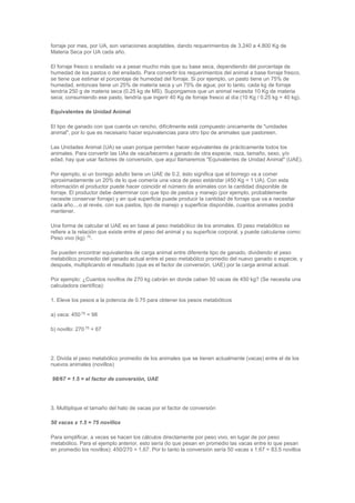 forraje por mes, por UA, son variaciones aceptables, dando requerimientos de 3,240 a 4,800 Kg de
Materia Seca por UA cada año.
El forraje fresco o ensilado va a pesar mucho más que su base seca, dependiendo del porcentaje de
humedad de los pastos o del ensilado. Para convertir los requerimientos del animal a base forraje fresco,
se tiene que estimar el porcentaje de humedad del forraje. Si por ejemplo, un pasto tiene un 75% de
humedad, entonces tiene un 25% de materia seca y un 75% de agua; por lo tanto, cada kg de forraje
tendría 250 g de materia seca (0.25 kg de MS). Supongamos que un animal necesita 10 Kg de materia
seca; consumiendo ese pasto, tendría que ingerir 40 Kg de forraje fresco al día (10 Kg / 0.25 kg = 40 kg).
Equivalentes de Unidad Animal
El tipo de ganado con que cuenta un rancho, difícilmente está compuesto únicamente de "unidades
animal", por lo que es necesario hacer equivalencias para otro tipo de animales que pastoreen.
Las Unidades Animal (UA) se usan porque permiten hacer equivalentes de prácticamente todos los
animales. Para convertir las UAs de vaca/becerro a ganado de otra especie, raza, tamaño, sexo, y/o
edad, hay que usar factores de conversión, que aquí llamaremos "Equivalentes de Unidad Animal" (UAE).
Por ejemplo, si un borrego adulto tiene un UAE de 0.2, ésto significa que el borrego va a comer
aproximadamente un 20% de lo que comería una vaca de peso estándar (450 Kg = 1 UA). Con esta
información el productor puede hacer coincidir el número de animales con la cantidad disponible de
forraje. El productor debe determinar con que tipo de pastos y manejo (por ejemplo, probablemente
necesite conservar forraje) y en qué superficie puede producir la cantidad de forraje que va a necesitar
cada año....o al revés, con sus pastos, tipo de manejo y superficie disponible, cuantos animales podrá
mantener.
Una forma de calcular el UAE es en base al peso metabólico de los animales. El peso metabólico se
refiere a la relación que existe entre el peso del animal y su superficie corporal, y puede calcularse como:
Peso vivo (kg) .75
.
Se pueden encontrar equivalentes de carga animal entre diferente tipo de ganado, dividiendo el peso
metabólico promedio del ganado actual entre el peso metabólico promedio del nuevo ganado o especie, y
después, multiplicando el resultado (que es el factor de conversión, UAE) por la carga animal actual.
Por ejemplo: ¿Cuantos novillos de 270 kg cabrán en donde caben 50 vacas de 450 kg? (Se necesita una
calculadora científica):
1. Eleve los pesos a la potencia de 0.75 para obtener los pesos metabólicos
a) vaca: 450.75
= 98
b) novillo: 270.75
= 67
2. Divida el peso metabólico promedio de los animales que se tienen actualmente (vacas) entre el de los
nuevos animales (novillos)
98/67 = 1.5 = el factor de conversión, UAE
3. Multiplique el tamaño del hato de vacas por el factor de conversión
50 vacas x 1.5 = 75 novillos
Para simplificar, a veces se hacen los cálculos directamente por peso vivo, en lugar de por peso
metabólico. Para el ejemplo anterior, esto sería (lo que pesan en promedio las vacas entre lo que pesan
en promedio los novillos): 450/270 = 1.67. Por lo tanto la conversión sería 50 vacas x 1.67 = 83.5 novillos
 
