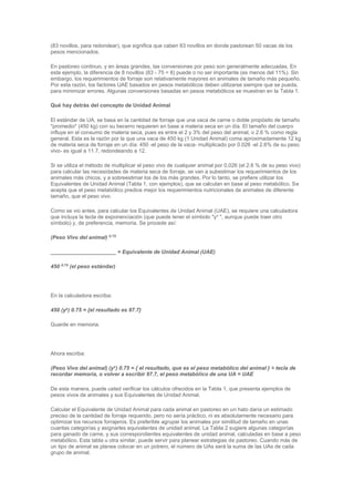 (83 novillos, para redondear), que significa que caben 83 novillos en donde pastorean 50 vacas de los
pesos mencionados.
En pastoreo continuo, y en áreas grandes, las conversiones por peso son generalmente adecuadas. En
este ejemplo, la diferencia de 8 novillos (83 - 75 = 8) puede o no ser importante (es menos del 11%). Sin
embargo, los requerimientos de forraje son relativamente mayores en animales de tamaño más pequeño.
Por esta razón, los factores UAE basados en pesos metabólicos deben utilizarse siempre que se pueda,
para minimizar errores. Algunas conversiones basadas en pesos metabólicos se muestran en la Tabla 1.
Qué hay detrás del concepto de Unidad Animal
El estándar de UA, se basa en la cantidad de forraje que una vaca de carne o doble propósito de tamaño
"promedio" (450 kg) con su becerro requieren en base a materia seca en un día. El tamaño del cuerpo
influye en el consumo de materia seca, pues es entre el 2 y 3% del peso del animal, o 2.6 % como regla
general. Esta es la razón por la que una vaca de 450 kg (1 Unidad Animal) coma aproximadamente 12 kg
de materia seca de forraje en un día: 450 -el peso de la vaca- multiplicado por 0.026 -el 2.6% de su peso
vivo- es igual a 11.7, redondeando a 12.
Si se utiliza el método de multiplicar el peso vivo de cualquier animal por 0.026 (el 2.6 % de su peso vivo)
para calcular las necesidades de materia seca de forraje, se van a subestimar los requerimientos de los
animales más chicos, y a sobreestimar los de los más grandes. Por lo tanto, se prefiere utilizar los
Equivalentes de Unidad Animal (Tabla 1, con ejemplos), que se calculan en base al peso metabólico. Se
acepta que el peso metabólico predice mejor los requerimientos nutricionales de animales de diferente
tamaño, que el peso vivo.
Como se vio antes, para calcular los Equivalentes de Unidad Animal (UAE), se requiere una calculadora
que incluya la tecla de exponenciación (que puede tener el símbolo "yx
", aunque puede traer otro
símbolo) y, de preferencia, memoria. Se procede así:
(Peso Vivo del animal) 0.75
______________________ = Equivalente de Unidad Animal (UAE)
450 0.75
(el peso estándar)
En la calculadora escriba:
450 (yx
) 0.75 = {el resultado es 97.7}
Guarde en memoria.
Ahora escriba:
(Peso Vivo del animal) (yx
) 0.75 = { el resultado, que es el peso metabólico del animal } ÷ tecla de
recordar memoria, o volver a escribir 97.7, el peso metabólico de una UA = UAE
De esta manera, puede usted verificar los cálculos ofrecidos en la Tabla 1, que presenta ejemplos de
pesos vivos de animales y sus Equivalentes de Unidad Animal.
Calcular el Equivalente de Unidad Animal para cada animal en pastoreo en un hato daría un estimado
preciso de la cantidad de forraje requerido, pero no sería práctico, ni es absolutamente necesario para
optimizar los recursos forrajeros. Es preferible agrupar los animales por similitud de tamaño en unas
cuantas categorías y asignarles equivalentes de unidad animal. La Tabla 2 sugiere algunas categorías
para ganado de carne, y sus correspondientes equivalentes de unidad animal, calculadas en base a peso
metabólico. Esta tabla u otra similar, puede servir para planear estrategias de pastoreo. Cuando más de
un tipo de animal se planea colocar en un potrero, el número de UAs será la suma de las UAs de cada
grupo de animal.
 