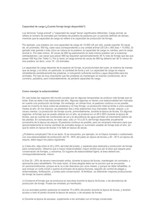Capacidad de carga (¿Cuanto forraje tengo disponible?)
Los términos "carga animal" y "capacidad de carga" tienen significados diferentes. Carga animal, se
refiere al número de animales por hectárea de pradera de pastoreo por un período definido de tiempo,
mientras que la capacidad de carga se refiere a la capacidad de producción de forraje,
Por ejemplo, una pradera con una capacidad de carga de 10,950 UA por año, puede soportar 30 vacas
de, en promedio, 450 Kg; cada vaca correspondiente a una unidad animal (30 UA x 365 días = 10,950). Si
ganado más grande o más chico se coloca en la pradera, la capacidad de carga no cambia, pero la carga
animal sí. Por este motivo, 30 vacas de 680 kg pastoreando en esta misma pradera van a ocasionar
sobrepastoreo. Las vacas que pesan 680 kg requieren aproximadamente 36 % más de forraje que las que
pesan 450 Kg (Ver Tabla 1). Por lo tanto, la carga animal de vacas de 680 kg debería ser 36 % menor en
esa pradera, es decir, unos 19 - 20 animales.
La capacidad de carga depende de la especie de forraje, la productividad del suelo, el sistema de manejo
que se tenga, y el clima, en particular, la cantidad de lluvia y sol. La capacidad de carga se mejora
rehabilitando periódicamente las praderas, e incluyendo suficiente sombra y agua disponible para los
animales. Por eso es muy importante que las praderas se mantengan en buenas condiciones, de lo
contrario, paulatina, pero inexorablemente, se perderá capacidad de carga.
Como manejar la estacionalidad
En casi todas las regiones del mundo sucede que en algunas temporadas se produce más forraje que en
otras. Esto se debe a las estaciones del año. Algunas regiones no tienen una estacionalidad tan marcada
en cuanto a la producción de forraje. Sin embargo, en climas fríos, el pastoreo continuo no es posible,
pues en invierno la nieve cubre las praderas y no hay forraje. La producción total se limita a unos cuantos
meses al año. En los trópicos, se presentan dos o tres estaciones muy marcadas: lluvias, sequía, y (a
veces) vientos. La producción de forraje ocurre, primordialmente, durante la época de lluvias. En algunas
regiones, el forraje que se puede obtener en un año, se produce en un 80 ó 90% durante la época de
lluvias, que es cuando las condiciones de sol y la abundancia de agua permiten el crecimiento óptimo de
las plantas. En consecuencia, en este caso, solo un 10 a 20 % del forraje disponible anualmente
provendría de la época de sequía. El pastoreo continuo es posible, pero es necesario intervenir para que
aproximadamente la misma cantidad de animales tenga un suministro estable de forraje todo el año, sin
que le sobre en época de lluvias ni le falte en época de secas.
¿Problema complicado? No lo es tanto. Si se encuentra, por ejemplo, en el trópico húmedo o subhúmedo,
con una estacionalidad de producción del 70 - 80% del pasto en época de lluvias y 20 - 30 % en época de
sequía, debe seguir los pasos siguientes:
a) Cada año, elija entre el 20 y 25% del total del predio, y sepárela para dedicarla a producción de forraje
para conservación. Observe que a mayor estacionalidad, mayor tendrá que ser el área que separe para
conservación de forrajes, y viceversa. En lugares de estacionalidad ligera, el área deberá ser,
correspondientemente, menor.
b) Ese 20 - 25% de terreno mencionado arriba, durante la época de lluvias, manténgalo sin animales, y
aproveche para rehabilitarlo. Por esta razón, el área elegida debe ser la porción que se encuentre
en peorescondiciones, porque se le va a dar descanso por unos meses, y porque se debe rehabilitar, lo
que incluye un corte inicial o quema al principio de la época lluviosa, seguido de control de plagas y
enfermedades, fertilización, y cortes para conservación. Al fertilizar, se obtendrán mayores producciones
de forraje de buena calidad.
c) Conserve el forraje que se produzca en esa área durante la época de lluvias, o de abundancia de
producción de forraje. Puede ser ensilado y/o henificado.
d) Los animales podrán pastorear el restante 75 a 80% del predio durante la época de lluvias, y tendrán
acceso a todo el predio durante la época de sequía, o de escasez de forraje.
e) Durante la época de escasez, suplemente a los animales con el forraje conservado.
 
