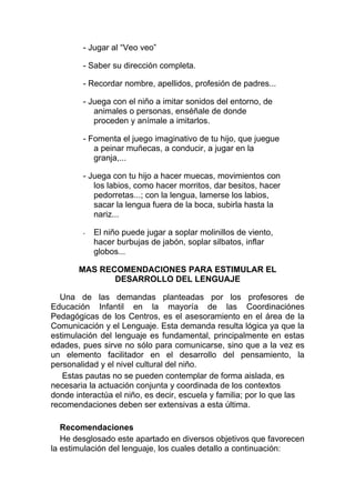 - Jugar al “Veo veo”

        - Saber su dirección completa.

        - Recordar nombre, apellidos, profesión de padres...

        - Juega con el niño a imitar sonidos del entorno, de
           animales o personas, enséñale de donde
           proceden y anímale a imitarlos.

        - Fomenta el juego imaginativo de tu hijo, que juegue
           a peinar muñecas, a conducir, a jugar en la
           granja,...

        - Juega con tu hijo a hacer muecas, movimientos con
           los labios, como hacer morritos, dar besitos, hacer
           pedorretas...; con la lengua, lamerse los labios,
           sacar la lengua fuera de la boca, subirla hasta la
           nariz...

        -   El niño puede jugar a soplar molinillos de viento,
            hacer burbujas de jabón, soplar silbatos, inflar
            globos...

       MAS RECOMENDACIONES PARA ESTIMULAR EL
              DESARROLLO DEL LENGUAJE

  Una de las demandas planteadas por los profesores de
Educación Infantil en la mayoría de las Coordinaciónes
Pedagógicas de los Centros, es el asesoramiento en el área de la
Comunicación y el Lenguaje. Esta demanda resulta lógica ya que la
estimulación del lenguaje es fundamental, principalmente en estas
edades, pues sirve no sólo para comunicarse, sino que a la vez es
un elemento facilitador en el desarrollo del pensamiento, la
personalidad y el nivel cultural del niño.
   Estas pautas no se pueden contemplar de forma aislada, es
necesaria la actuación conjunta y coordinada de los contextos
donde interactúa el niño, es decir, escuela y familia; por lo que las
recomendaciones deben ser extensivas a esta última.

   Recomendaciones
   He desglosado este apartado en diversos objetivos que favorecen
la estimulación del lenguaje, los cuales detallo a continuación:
 
